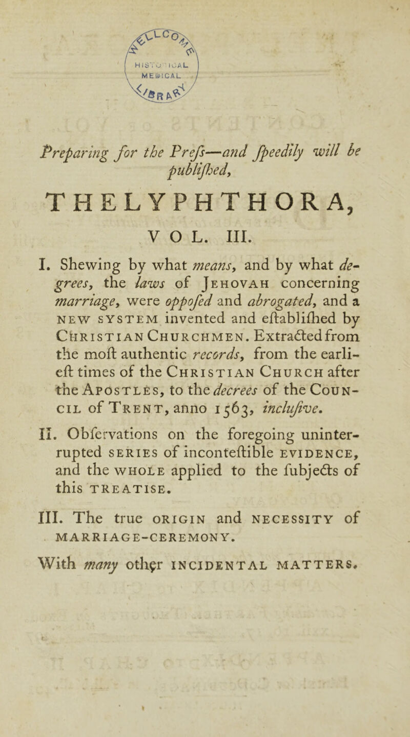 Preparing for the Prefs—and fpeedily will be publifhed, THELYPHTHORA, VOL. III. I. Shewing by what means, and by what de- grees, the laws of Jehovah concerning marriage, were oppofed and abrogated, and a new system invented and eftablifhed by Christian Churchmen. Extracted from the moft authentic records, from the earli- eft times of the Christian Church after the Apostles, to the decrees of the Coun- cil of Trent, anno 1563, inclnfive. II. Obfervations on the foregoing uninter- rupted series of inconteftible evidence, and the whole applied to the fubjedts of this treatise. III. The true origin and necessity of marriage-ceremony. With many othfr incidental matters. »