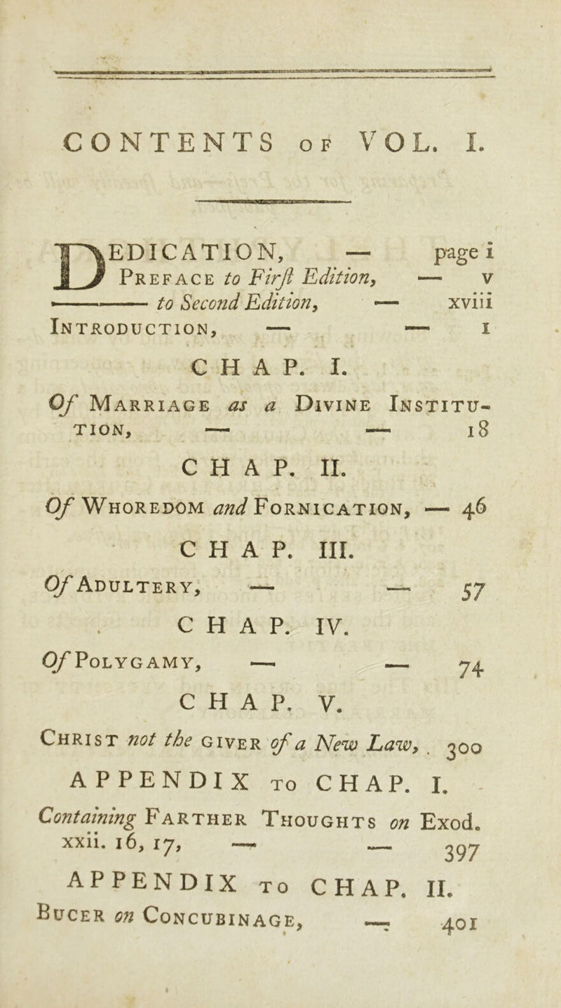 Dedication, — pagei Preface to Firjl Edition, — v - to Second Edition, — xviii Introduction, — — i CHAP. I. Of Marriage as a Divine Institu- tion, — — 18 CHAP. II. Of Whoredom and Fornication, — 46 CHAP. III. Of Adultery, — —'57 CHAP. IV. Of Polygamy, —. — 74 CHAP. V. Christ not the giver of a New Law, ^oo APPENDIX to CHAP. I. - Containing Farther Thoughts on Exod. xxii. 16, \*j, « 1 .I 397 APPENDIX to CHAP. II. Bucer on Concubinage, —- .401