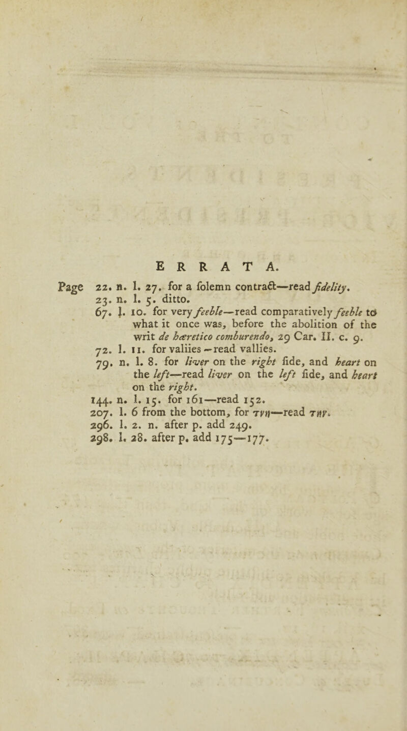 ERRATA. Page 22. n. 1. 27. for a folemn contrail—read fidelity. 23. n. 1. 5. ditto. 67. 1. IO. for very feeble—read comparatively feeble to what it once was, before the abolition of the writ de heeretico comburendo, 29 Car. II. c. 9. 72. 1. 11. for valiies —read vallies. 79. n. 1. 8. for liver on the right iide, and heart on the left—read liver on the left fide, and heart on the right. 144. n. 1. 15. for 161—read 152. 207. 1. 6 from the bottom, for ttu—read 296. 1. 2. n. after p. add 249. 298. I. 28. after p. add 175—177-