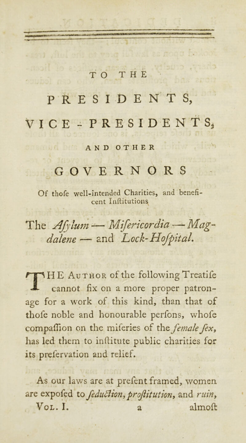 BU ••«««* ni TO THE PRESIDENTS, VICE - PRESIDENT Sj AND OTHER GOVERNORS Of thofe well-intended Charities, and benefi- cent Inftitutions The Af\ 'turn -— Mifertcordia —- Mag- dalene — and Lock-Hof pit al. THE Author of the following Treatife cannot fix on a more proper patron- age for a work of this kind, than that of thofe noble and honourable perfons, whofe compaflion on the miferies of thz female fex, has led them to inftitute public charities for its prefervation and relief. As our laws are at prefent framed, women are expofed to feduBion,prostitution, and ruiny