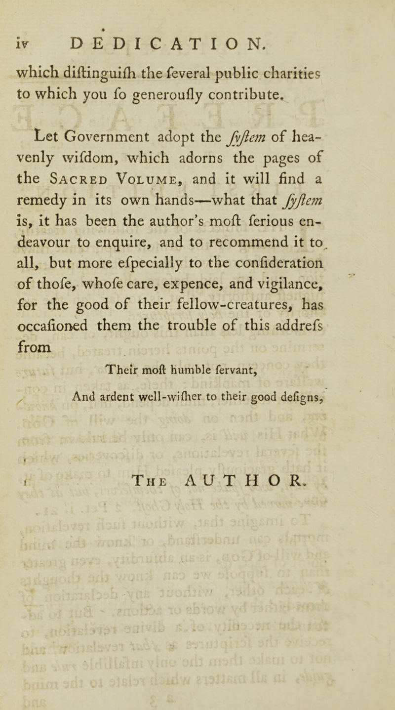 which diftinguifh the feveral public charities to which you fo generoufly contribute. Let Government adopt the fyfiem of hea- venly wifdom, which adorns the pages of the Sacred Volume, and it will find a remedy in its own hands—what that fyftem is, it has been the author’s moil ferious en- deavour to enquire, and to recommend it to. all, but more efpecially to the confideration of thofe, whofe care, expence, and vigilance, for the good of their fellow-creatures, has occafioned them the trouble of this addrefs from Their moft humble fervant, And ardent well-wiflier to their good defigns, « t The AUTHOR.
