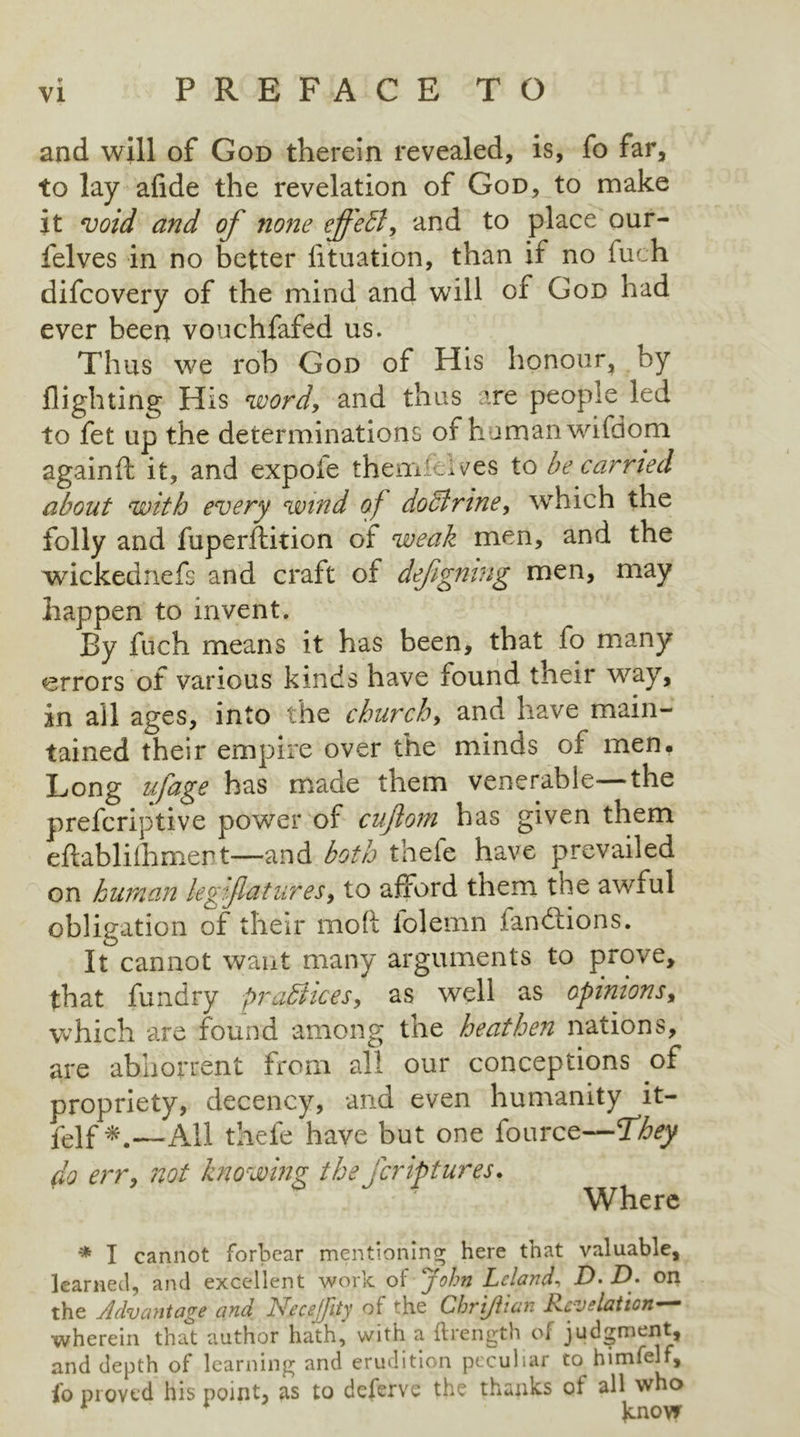 and will of God therein revealed, is, fo far, to lay afide the revelation of God, to make it void and of none effect, and to place our- felves in no better lituation, than if no fuch difcovery of the mind and will of God had ever been vouchfafed us. Thus we rob God of His honour, by flighting His word, and thus are people led to fet up the determinations of human wifdom againft it, and expole them'el ves to be carried about with every wind of doclrine, which the folly and fuperflition of weak men, and the wickednefs and craft ot defigning men, may happen to invent. By fuch means it has been, that fo many errors of various kinds have found their way, in all ages, into the churchy and have main- tained their empire over the minds of men. Long ufage has made them venerable the preferiptive power of cuftom has given them eftabliihmert—and both thele have prevailed on human legfaturesy to afford them the awiul obligation of their mod folemn fandtions. It cannot want many arguments to prove, that fundry proffices, as well as opinions, which are found among tne heathen nations, are abhorrent from all our conceptions of propriety, decency, and even humanity it- felf *.—All thele have but one fource—They do err, not knowing the feriptures. Where * I cannot forbear mentioning here that valuable, learned, and excellent work of John Lcland■> D- D» on the Advantage and lyfecejfity of the Chrijlian Jxcvelatton-~ wherein that author hath, with a ftrength of judgment, and depth of learning and erudition peculiar to himfelf, lo proved his point, as to deferve the thanks ot all who 1 know