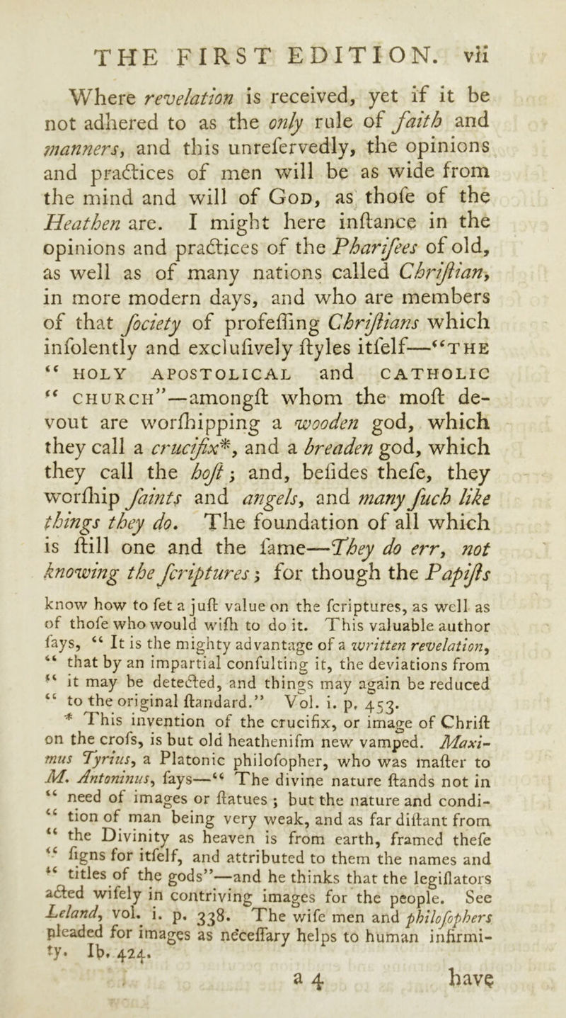 Where revelation is received, yet if it be not adhered to as the only rule of faith and manners, and this unrefervedly, the opinions and practices of men will be as wide from the mind and will of God, as thofe of the Heathen are. I might here inftance in the opinions and practices of the Pharifees of old, as well as of many nations called Chriftian9 in more modern days, and who are members of that fociety of profeffing Chrijlians which infolently and excluftvely ftyles itfelf—“the “ HOLY APOSTOLICAL and CATHOLIC “ church”—among ft whom the moft de- vout are worfhipping a wooden god, which they call a crucifix*, and a breaden god, which they call the hoft; and, befides thefe, they worfhip faints and angels, and many fuch like things they do. The foundation of all which is ftill one and the fame—They do err, not knowing the fa fitures; for though the Papijls know how to fet a juft value on the fcriptures, as well as of thole who would with to doit. This valuable author lays, 44 It is the mighty advantage of a written revelation, “ that by an impartial confulting it, the deviations from 14 it may be detected, and things may again be reduced “ to the original ftandard.” Vol. i. p, 453. * I his invention of the crucifix, or image of Chrift on the crofs, is but old heathenifm new vamped. Maxi- mus Tyrins, a Platonic philofopher, who was mafter to M. Antoninus, fays—44 The divine nature ftands not in 44 need of images or ftatues ; but the nature and condi- 4C tion of man being very weak, and as far diftant from the Divinity as heaven is from earth, framed thefe ftgns for itfelf, and attributed to them the names and 44 titles of the gods”—and he thinks that the legiflators acted wifely in contriving images for the people. See Leland, voL i. p, 338. The wife men and philofophers pleaded for images as ne'ceftary helps to human infirmi- ty. Ib. 424. a 4 have