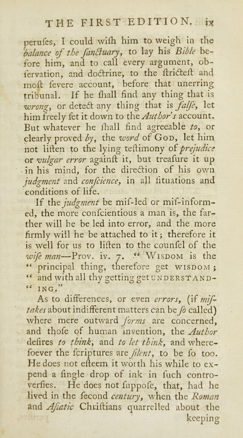 perufes, I could wifh him to weigh in the ibalance of the fanBuary, to lay his Bible be- fore him, and to call every argument, ob- fervation, and dodtrine, to the ftricfteft and moft fevere account, before that unerring tribunal. If he fhall find any thing that is wrong, or detedt any thing that is falfe, let him freely fet it down to thz Author s. account. But whatever he fhall find agreeable to, or clearly proved by, the word of God, let him not liften to the lying teftimony of prejudice or vulgar error againft.it, but treafure it up • in his mind, for the direction of his own judgment and confcience, in all lituations and conditions of life. If the judgment be mif-led or mif-inform- ed, the more confcientious a man is, the far- ther will he be led into error, and the more firmly wriil he be attached to it; therefore it is well for us to liften to the counfel of the wife man—Prov. iv. 7. “ Wisdom is the “ principal thing, therefore get wisdom ; and with all thy getting get understand- “ INGe As to differences, or even errors, (if mif- takes about indifferent matters can be Jo called) where mere outward forms are concerned, and thofe of human invention, the Author defires to think, and to let think, and where- foever the fcriptures arzjilent, to be fo too. He does not efteem it worth his while to ex- pend a fingle drop of ink in fuch contro- verfies. Fie does not fuppofe, that, had he lived in the fecond century, when the Roman and Afatic Chnftians quarrelled about the keeping