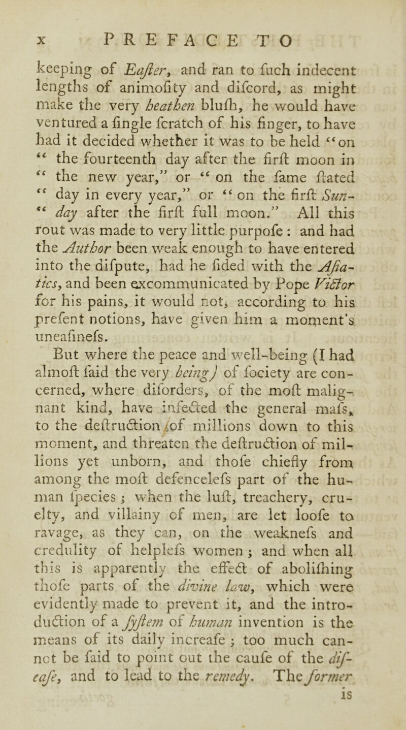 keeping of Eajier, and ran to fuch indecent lengths of animofity and difcord, as might make the very heathen blufh, he would have ventured a Angle fcratch of his finger, to have had it decided whether it was to he held “on “ the fourteenth day after the firfi moon in €c the new year,” or “ on the fame Rated “ day in every year,” or “ on the firfi: Sun- day after the firfi: full moon.” All this rout was made to very little purpofe : and had the Author been weak enough to have entered into the aifpute, had he fided with the Afia- tics, and been excommunicated by Pope Vidlor for his pains, it would not, according to his prefent notions, have given him a moment's uneafinefs. But where the peace and well-being (I had almofl: laid the very being) of fociety are con- cerned, where dilorders, of the mod malig- nant kind, have inferred the general mats* to the deilruction of millions down to this moment, and threaten the deftrudtion of mil- lions yet unborn, and thofe chiefly from among the molt defencelefs part of the hu- man fpecies; when the lull, treachery, cru- elty, and villainy cf men, are let loofe to ravage, as they can, on the weaknefs and credulity of helplefs women ; and when all this is apparently the effeCt of abolifhing thofe parts of the divine law, which were evidently made to prevent it, and the intro- duction of a fyfteiii of human invention is the means of its daily increafe ; too much can- not be faid to point out the caufe of the dif- eafe, and to lead to the remedy. The former is