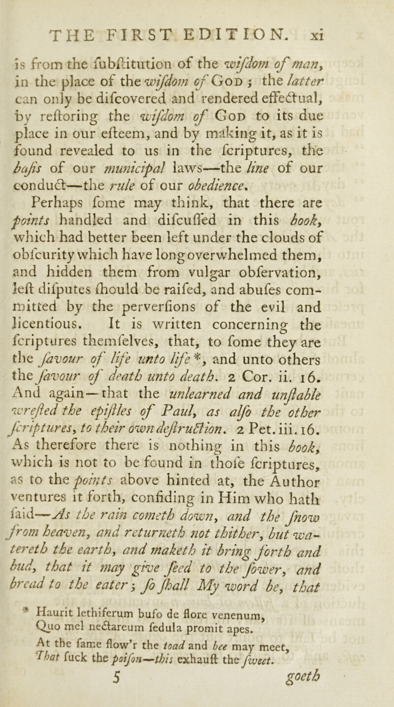 is from the fiubftitution of the wifdom of man> in the place of the wifdom of God ; the latter can only be difeovered and rendered effectual, by reftoring the wifdom of God to its due place in our efteem, and by making it, as it is found revealed to us in the feriptures, the bajis of our municipal laws—the line of our conduct—the rule of our obedience. Perhaps fome may think, that there are points handled and difeuffed in this book, which had better been left under the clouds of oblcurity which have long overwhelmed them, and hidden them from vulgar obfervation, left dilputes (hould be raifed, and abufes com- mitted by the perverfions of the evil and licentious. It is written concerning the feriptures themfelves, that, to fome they are the favour of life unto life *, and unto others the favour of death unto death. 2 Cor. ii. 16. And again—that the unlearned and unfable wrefed the epiflles of Paul, as alfo the other feripturesy to their owndefruttion. 2 Pet. iii. 16. As therefore there is nothing in this booky which is not to be found in thofe feriptures, as to the points above hinted at, the Author ventures it forth, confiding in Him who hath laid—As the rain cometh down, and the fnow from heaven, and returneth not thither, but wa- ter eth the earth, and maketh it bring forth and biidy that it may give feed to the fower, and bread 10 the eater; fo fall My word bey that '* Haurit lethiferum bufo de flore venenum, Quo mcl ne&areum fedula promit apes. At the fame flow’r the toad and bee may meet, that fuck the poifon—this exhauft the fweet. 5 goetb