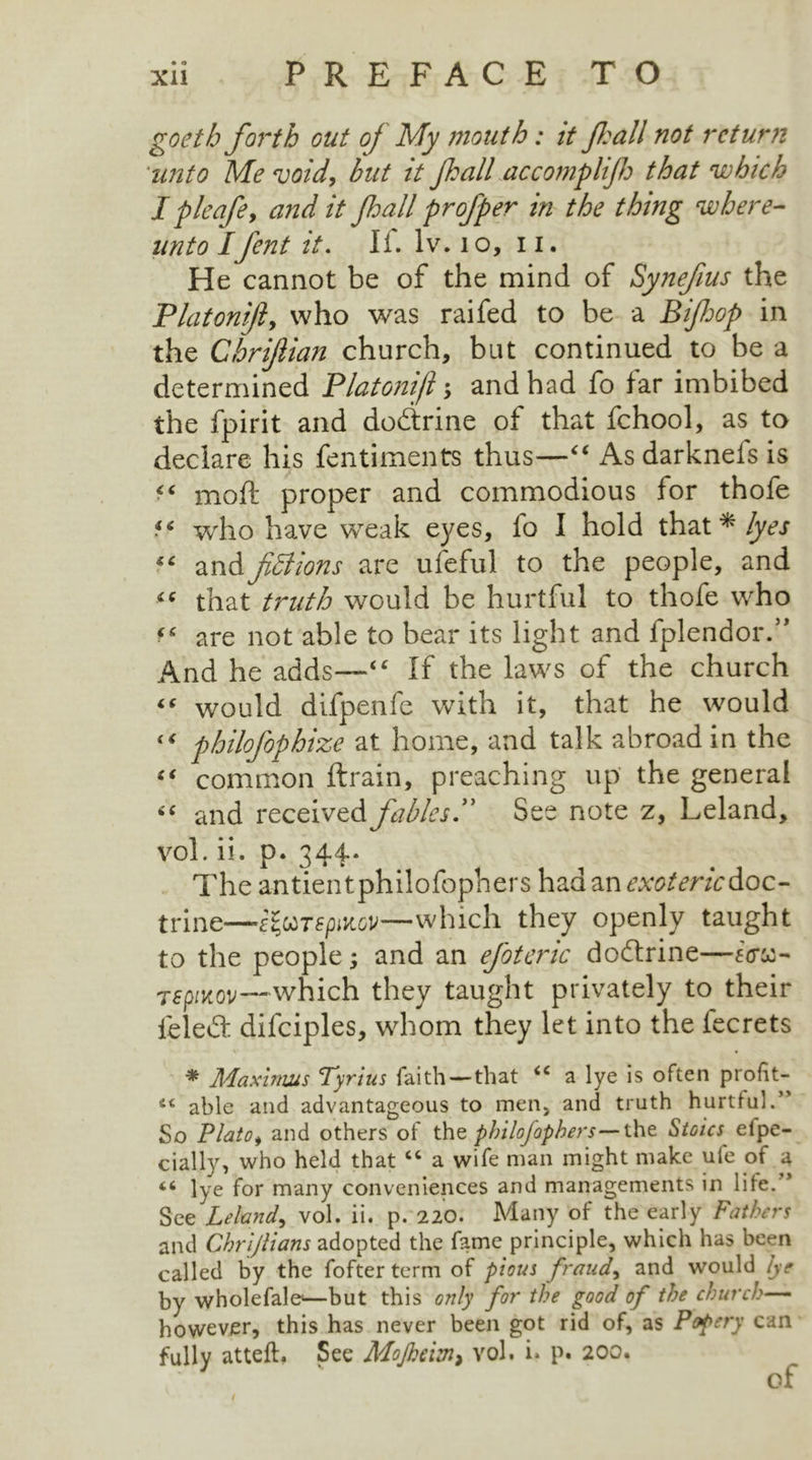 goeth forth out of My mouth: it fall not return ■unto Me void, but it fall accomplif that which I pleafe, and it fall profper in the thing where- unto Ifent it. If. lv. 1 o, 11. He cannot be of the mind of Synefus the Platonift, who was raifed to be a Bifop in the Ghrifiian church, but continued to be a determined Platonifl *> and had fo far imbibed the fpirit and dodlrine of that fchool, as to declare his fentiments thus—“ As darknefs is moft proper and commodious for thofe ■ ( who have weak eyes, fo I hold that * lyes “ andfictions are ufeful to the people, and “ that truth would be hurtful to thofe who are not able to bear its light and fplendor.” And he adds—4 ‘ If the laws of the church “ would difpenfc with it, that he would “ philofophize at home, and talk abroad in the “ common ftrain, preaching up the general “ and received fablesSee note z, Leland, vol. ii. p. 344* The antientphilofophers hadan^^r/cdoc- trine—-efaTepiKov—which they openly taught to the people; and an efoteric doftrine—ferae- Tepiitov—which they taught privately to their feled difciples, whom they let into the fecrets * Maximus Tyrius faith—that “ a lye is often profit- able and advantageous to men, and truth hurtful.’' So Plato, and others of the philofophers— the Stoics elpe- cially, who held that “ a wife man might make ule of a <6 lye for many conveniences and managements in life. ’ See Leland, vol. ii. p. 220. Many of the early Fathers and Chrijlians adopted the fame principle, which has been called by the fofter term of pious frauds and would lye by wholefale—but this only for the good of the church— however, this has never been got rid of, as Popery can fully atteft. See Mofheiin> vol. i. p. 200. of