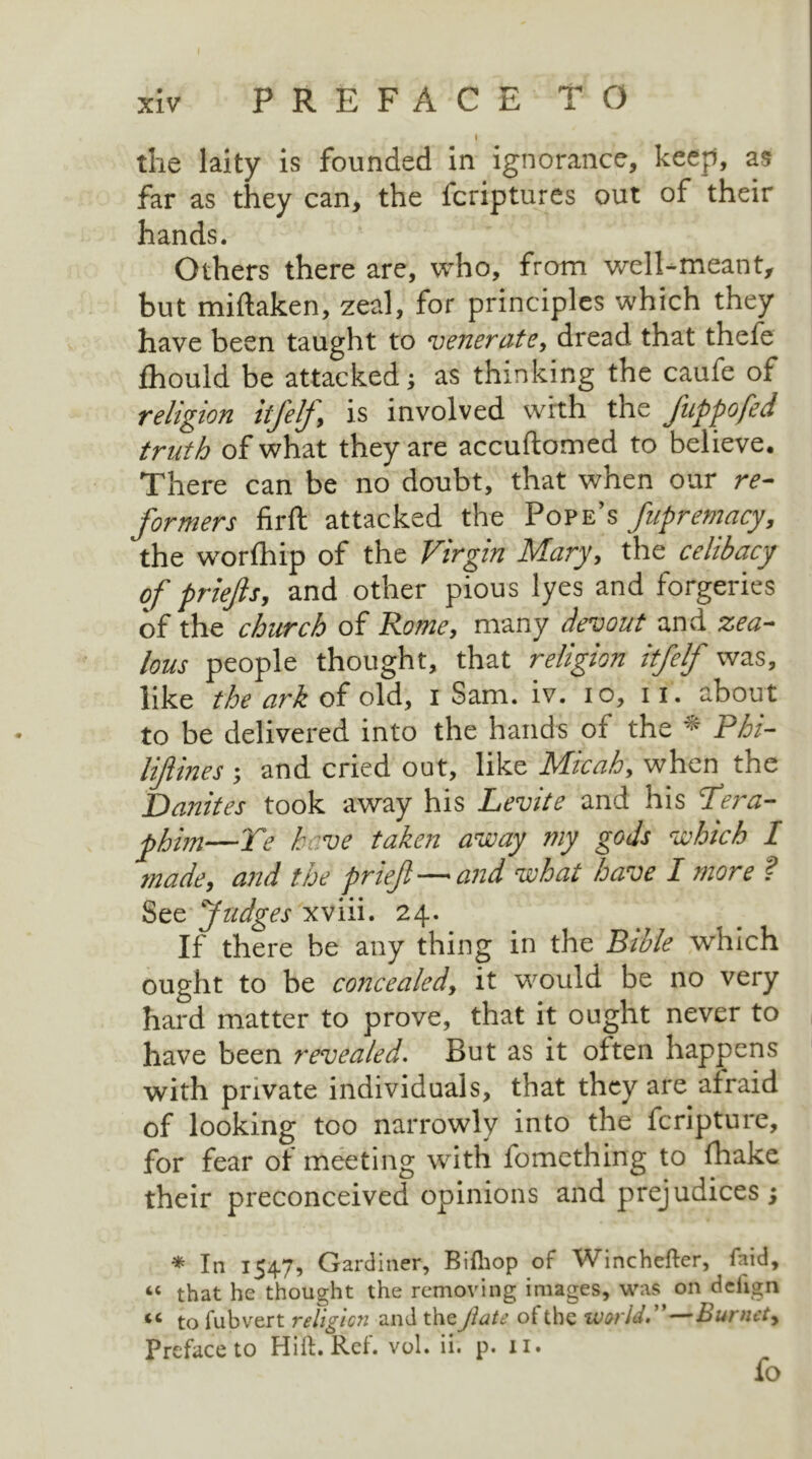 I - the laity is founded in ignorance, keep, as far as they can, the fcriptures out of their hands. Others there are, who, from well-meant, but miftaken, zeal, for principles which they have been taught to venerate, dread that thefe fhould be attacked; as thinking the caufe of religion itfelj, is involved with the Jiippofed truth of what they are accuftomed to believe. There can be no doubt, that when our re- formers firft attacked the Pope’s fupremacy, the worship of the Virgin Mary, the celibacy of priefts, and other pious lyes and forgeries of the church of Rome, many devout and zea- lous people thought, that religion itfelf was, like the ark of old, i Sam. iv. io, 11. about to be delivered into the hands of the * Phi- liftines ; and cried out, like Micah, when the Danites took away his Levite and his Sera- phim—Te have taken away my gods which I made, and the prief — and what have I more ? See Judges xviii. 24. If there be any thing in the Bible which ought to be concealed, it would be no very hard matter to prove, that it ought never to have been revealed. But as it often happens with private individuals, that they are afraid of looking too narrowly into the fcripture, for fear of meeting with lomething to fhake their preconceived opinions and prejudices ; * In 1547, Gardiner, Bifhop of Winchefter, laid, “ that he thought the removing images, was on deiign iC to fubvert religion and theJlate ot the world, Bunict, Preface to Hi ft. Ref. vol. ii. p. 11. fo