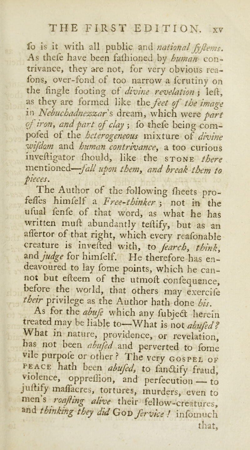 fo is it with all public and ?iaiional fyftems. As thefe have been faihioned by human con- trivance, they are not, for very obvious rea- fons, over-fond of too narrow a forutiny on the fingle footing cf divine revelation ; left, as they are formed like the feet of the image in Nebuchadnezzar s dream, which were part of iron, and part of clay ; fo thefe being com- pofed of the heterogeneous mixture of divine voifdom and human contrivance, a too curious inveftigator fhould, like the stone there mentioned—jail upon them, and break them to pieces. The Author of the following lheets pro- feftes himlelf a Free-thinker ; not in the ufual fenfe of that word, as what he has written muft abundantly teftify, but as an affertor of that right, which every reafonable creature is mvefted with, to Jearch, thinks and judge for himfelf. He therefore has en- deavoured to lay fome points, which he can- not but efteem of the utmoft confequence, before the world, that others may exercife their privilege as the Author hath done his. As for the abufe which any fubjedt herein treated may be liable to—What is not abufed? What in^ nature, providence, or revelation, has not been abufed and perverted to fome vile purpofe or other? The very gospel of peace hath been abufed, to fandtify fraud> violence, oppreffion, and perfection — to juftify maflacres, tortures, murders, even to mens loafing alive their fellow-creatures, and thinking they did God fervice ! infomuch that.