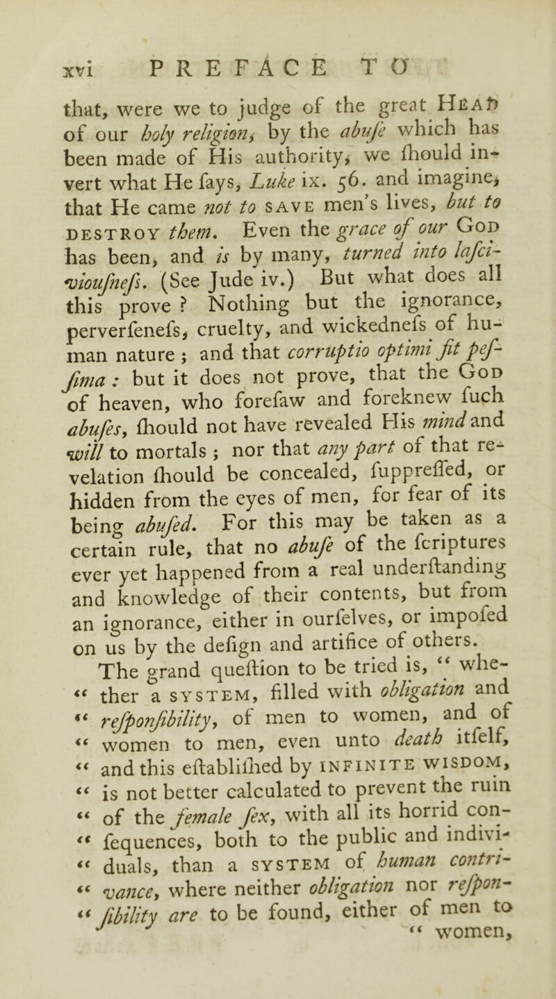 that, were we to judge of the great Hu:At) of our holy religion, by the abuje which has been made of His authority* we (houid in- vert what He fays, Luke ix. $6. and imagine* that He came not to save men s lives, but to destroy them. Even the grace of our God has been, and is by many, turned into lafci- moufnefs. (See Jude iv.) But what aoes all this prove ? Nothing but the ignorance, perverfenefs, cruelty, and wickednefs oi hu- man nature ; and that corruptio optimi fit pef- fima : but it does not prove, that the God of heaven, who forefaw and foreknew fuch abufes, fhould not have revealed His mind and will to mortals ; nor that any part of that re- velation fhould be concealed, fuppreffed, or hidden from the eyes of men, for fear of its being abufed. For this may be taken as a certain rule, that no abuje of the fcripture> ever yet happened from a real uncleiftandmg and knowledge of their contents, but from an ignorance, either in ourfelves, or impolv.d on us by the defign and artifice of othets. The grand queftion to be tried is, . whe- “ ther a system, filled with obligation and refponfibihty> of men to women, and of ic women to men, even unto death ltfelf, “ and this eftablifhed by infinite wisdom, c< is not better calculated to prevent the ruin “ of the female fex, writh all its horiid con- i€ fequences, both to the public and indni- “ duals, than a system oi, human contn- “ vance, where neither obligation nor refpon- « fibility are to be found, either of men to J J “ women.