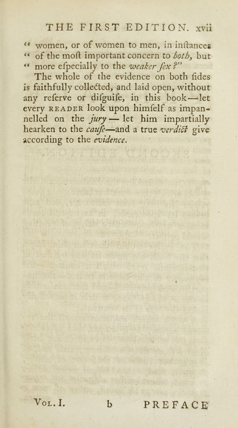 cc women, or of women to men, in inftances ** of the moft important concern to both, but 4‘ more efpecially to the weaker fex ?” The whole of the evidence on both fides is faithfully collected, and laid open, without any referve or difguife, in this book—let every reader look upon himfelf as impan- nelled on the jury — let him impartially hearken to the caufe—and a true verdiSt give according to the evidence. Vol. I. b PREFACE