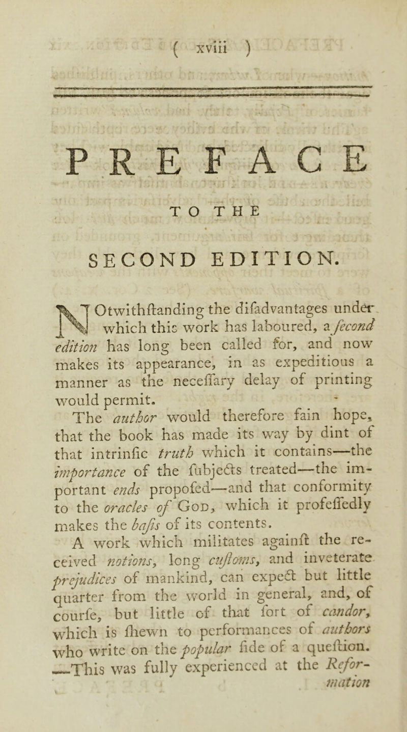 ;. PREFACE T O T H E SECOND EDITION, Otwithftanding the di fad vantages under which this work has laboured, a fecond edition has long been called for, and now makes its appearance, in as expeditious a manner as the neceffary delay of printing would permit. The author would therefore fain hope, that the book has made its way by dint of that intrinfic truth which it contains—the importance of the fubjedis treated—tnc im- portant ends propofed—-and that conformity to the oracles of God, which it profelledly makes the bafis of its contents. A work which militates againft the re- ceived notionsy long cujlomsy and inveterate prejudices of mankind, can expedt but little quarter from the world in general, and, oi* courfe, but little of that fort of candor, which is fhewn to performances of authors who write on the popular fide oi a queftion. This was fully experienced at the Refor- mation