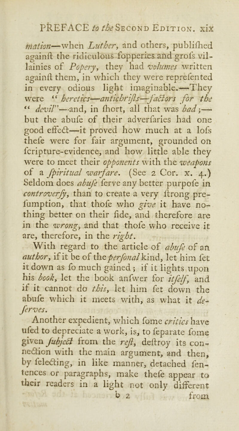 rnation—when Luther, and others, published againft: the ridiculous fopperies and grofs vil- lainies of Popery, they had volumes written againft them, in which they were reprefented in every odious light imaginable.—They were “ heretics—antic hr ijls—faff ors for the “ devil”—and, in fliort, all that was bad;—- but the abufe of their adverfaries had one good efted—it proved how much at a lofs thefe were for fair argument, grounded on fcripture-evidence, and how little able they were to meet their opponents with the weapons of a fpiritual warfare. (See 2 Cor. x. 4.) Seldom does abufe ferve any better purpofe in controverfy, than to create a very ftrong pre- lump tion, that thofe who give it have no- thing better on their fide, and therefore are in the wrong, and that thofe who receive it are, therefore, in the right. With regard to the article of abufe of an. author, ifit be of theperfonal kind, let him fet it down as fo much gained ; if it lights,upon his book, let the book anfwer for it [elf, and if it cannot do this, let him fet down the abufe which it meets with, as what it de~ ferves. Another expedient, which fome critics have ufed to depreciate a work, is, to feparate fome given jubjetl from the rejl, deftroy its con- nection with the main argument, and then, by fele&ing, in like manner, detached fen- fences or paragraphs, make thefe appear to their readers in a light not only different b 2 from