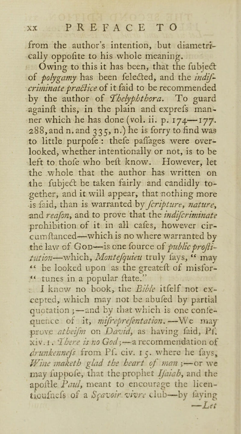 from the author’s intention, but diametri- cally oppofite to his whole meaning. Owing to this it has been, that the fubjedt of polygamy has been feledfed, and the indif- criminatepractice of it faid to be recommended by the author of Thelyphthora. To guard againft this, in the plain and exprefs man- ner which he has done (vol. ii. p. 174—177. 288, and n.and 335, n.) he is forry to find was to little purpofe : thefe pafiages were over- looked, whether intentionally or not, is to be left to thofe who beft know. However, let the whole that the author has written on the fubjedl be taken fairly and candidly to- gether, and it will appear, that nothing more is faid, than is warranted by fcripture, nature, and reafon, and to prove that the indifcriminate prohibition of it in all cafes, however cir- cumftanced—which is no where warranted by the law of God—is one fource of public projli- tution—which, Montefquieu truly fays, “ may be looked upon as the greateft of misfor- “ tunes in a popular ftatef ’ I know no book, the Bible itfelf not ex- cepted, which may not be abufed by partial quotation y— and by that which is one conle- quence of it, mifreprefentation.—We may prove atheifm on David, as having faid, Pf. xiv. i. There is no God,—a recommendation of drunkennejs from Pf. civ. 15. where he fays. Wine maketh glad the heart of man ;—or we may fuppofe, that the prophet Ifaiah, and the apoftle Paul, meant to encourage the licen- tioufacfs of a Sf avoir vivre club-—by faying ' — Let