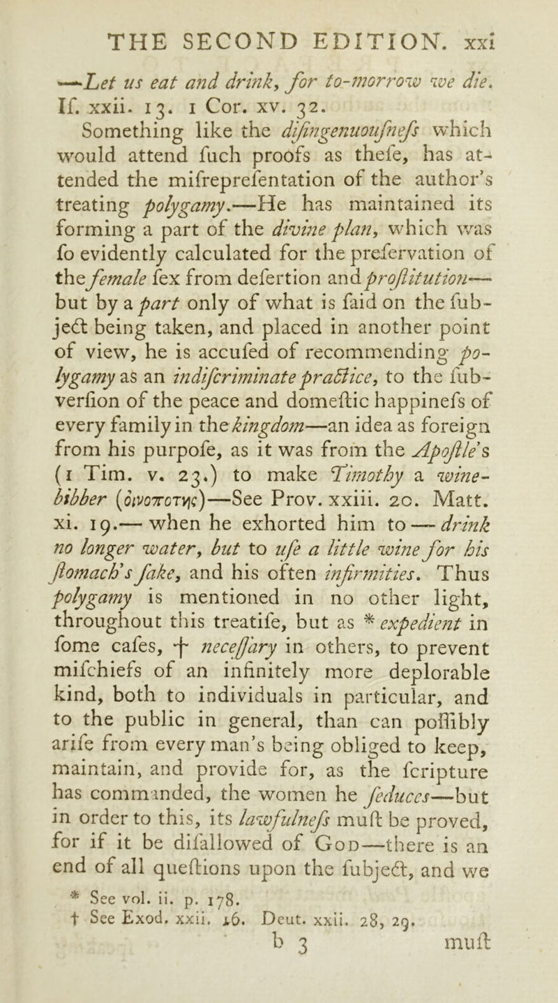 *—Let us eat and drink, for to-morrow we die. If. xxii. 13. 1 Cor. xv. 32. Something like the difingenuonfnefs which would attend fuch proofs as thefe, has at- tended the mifreprefentation of the author's treating polygamy.—He has maintained its forming a part of the divine plan, which was fo evidently calculated for the prefervation of thefemale fex from defertion andprofiitution—* but by a part only of what is faid on the fub- jedt being taken, and placed in another point of view, he is accufed of recommending po- lygamy an indifcriminatepraSlice, to the fub- verfion of the peace and domeftic happinefs of every family in the kingdom—an idea as foreign from his purpofe, as it was from the Apoftle s (1 Tim. v. 23.) to make Timothy a wine- bibber (otvoTorvjc)—See Prov. xxiii. 20. Matt, xi. 19.— when he exhorted him to —drink no longer water, but to nfe a little wine for his ftomacti s fake, and his often infirmities. Thus polygamy is mentioned in no other light, throughout this treatife, but as * expedient in fome cafes, necefary in others, to prevent milchiefs of an infinitely more deplorable kind, both to individuals in particular, and to the public in general, than can poffibly arife from every man’s being obliged to keep, maintain, and provide for, as the fcripture has commanded, the women he feduccs—but in order to this, its lawfulnefs mud be proved, for if it be difallowed of God—there is an end of all queftions upon the fubjedt, and we * See vol. ii. p. 178. t See Exod. xxii. a6. Deut. xxii. 28, 29. b 3 mu ft
