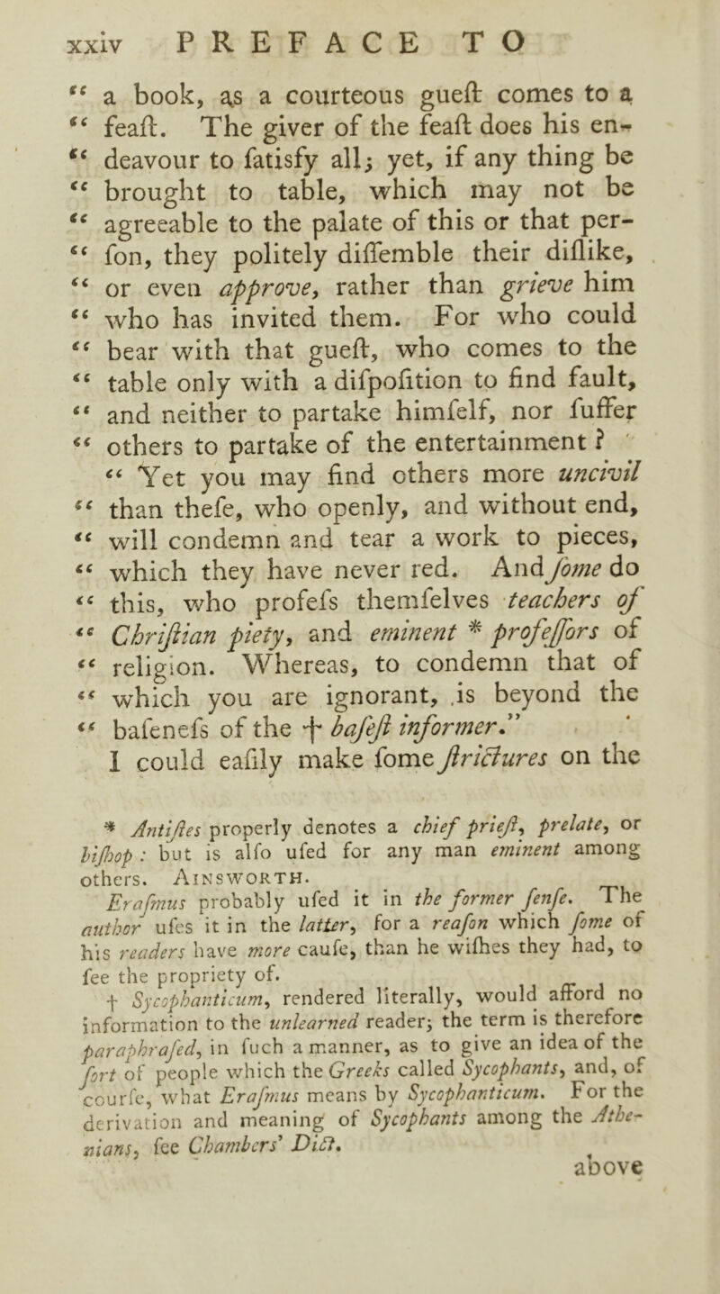 “ a book, as a courteous gueft comes to a “ feaft. The giver of the feaft does his en~ “ deavour to fatisfy all; yet, if any thing be “ brought to table, which may not be “ agreeable to the palate of this or that per- “ fon, they politely difiemble their dillike, “ or even approve, rather than grieve him “ who has invited them. For who could “ bear with that gueft, who comes to the “ table only with a difpofttion to find fault, “ and neither to partake himfelf, nor fuffer “ others to partake of the entertainment ? “ Yet you may find ethers more uncivil “ than thefe, who openly, and without end, “ will condemn and tear a work to pieces, “ which they have never red. And j'ome do «* this, who profels themfelves teachers of “ Chriflian piety, and eminent * profeffors of “ religion. Whereas, to condemn that of which you are ignorant, .is beyond the “ bafenefs of the ~j~ bafeji informer 1 could eafily make fome ftrictures on the 9 $ * Antiftes properly denotes a chief prlejl, prelate, or hi fop : but is alfo ufed for any man eminent among others. Ainsworth. Erafmus probably ufed it in the former fenfe. The author ufes it in the latUr, for a reafon which fome ot his readers have more caufe, than he wifhes they had, to fee the propriety of. . f Sycophanticum, rendered literally, would afford no information to the unlearned reader; the term is therefore paraphrafed, in fuch a manner, as to give an idea of the !~ort of people which the Greeks called Sycophants, and, of ecurfe, what Erafmus means by Sycophanticum. For the derivation and meaning of Sycophants among the Athe- mans, fee Chambers' Ditt* above