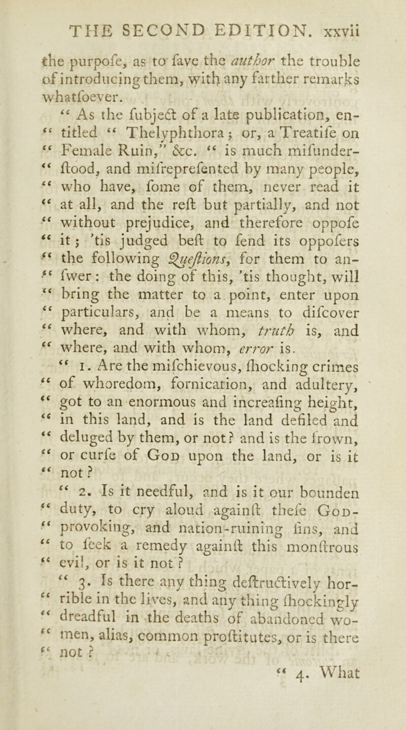 the purpofe, as to fave the author the trouble of introducing them, with any farther remarks whatfoever. “ As the fubjedt of a late publication, en- “ titled “ Thelyphthora; or, a Treatife on “ Female Ruin/7 &c. “ is much mifunder- “ flood, and milreprefented by many people, “ who have, fome of them, never read it iC at all, and the reft but partially, and not “ without prejudice, and therefore oppofe tc it; ’tis judged beft to fend its oppofers <( the following ^htejlions, for them to an- i( fwer : the doing of this, ’tis thought, will “ bring the matter to a point, enter upon particulars, and be a means to difcover “ where, and with whom, truth is, and “ where, and with whom, error is. “ i. Are the mifchievous, fhocking crimes “ of whoredom, fornication, and adultery, ' “ got to an enormous and increafing height, “ in this land, and is the land defiled and “ deluged by them, or not? and is the frown, “ or curie oi God upon the land, or is it “ not ? “ 2. Is it needful, and is it our bounden ■c duty, to cry aloud again ft there God- “ provoking, and nation-ruining fins, and “ to feek a remedy againfl this monftrous “ evil, or is it not ? c<r 3- Is there any thing deftru&ively hor- “ rible in the lives, and any thing ihockingly “ dreadful in the deaths of abandoned wo- men, alias, common proftitutes, or is there not ? (€ 4. What