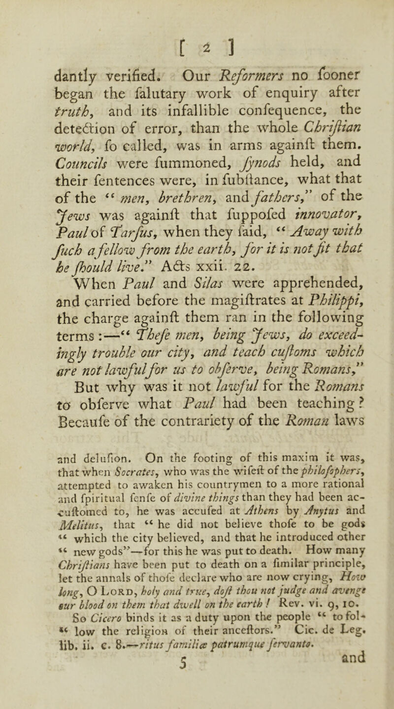 dantly verified. Our Reformers no Sooner began the falutary work of enquiry after truth, and its infallible confequence, the detection of error, than the whole Chrifian world, fo called, was in arms againft them. Councils were fummoned, fynods held, and their fentences were, in fubftance, what that of the “ men, brethren, andfathers, of the Jews was againft that fuppofed innovator, Paul of Parfus, when they faid, “ Away with fuch a fellow from the earth, for it is not ft that he Jhould live ” A<fts xxii. 22. When Paul and Silas were apprehended, and carried before the magiftrates at Philippi, the charge againft them ran in the following terms :—“ Thefe men, being Jews, do exceed- ingly trouble our city, and teach cufoms which are not lawful for us to obferve, being Romans, But why was it not lawful for the Romans to obferve what Paul had been teaching ? Becaufe of the contrariety of the Roman laws nnd delufion. On the footing of this maxim it was, that when Socrates, who was the wifeil of thephilofophers, attempted to awaken his countrymen to a more rational and fpiritual fenfe of divine things than they had been ac- vuftoraed to, he was accufed at Athens by Anytus and Melitus, that “ he did not believe thofe to be gods ** which the city believed, and that he introduced other new gods’'—for this he was put to death. How many Chriftians have been put to death on a fimilar principle, let the annals of thofe declare who are now crying, Hoiv long, O Lord, holy and true, doji thou not judge and avenge sur blood on them that dwell on the earth ! Rev. vi. 9, 10. So Cicero binds it as a duty upon the people “ tofoN *c low the religion of their anceftors.” Cic. de Leg. lib. ii. c. 8. —ritus families patr unique fervanto. 5 and