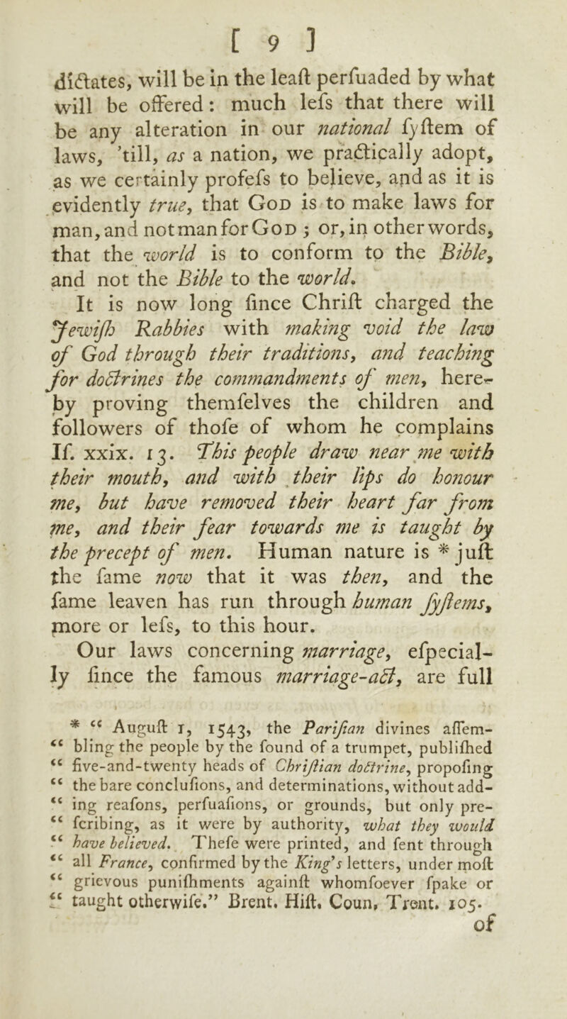 dictates, will be in the lead perfuaded by what will be offered: much lefs that there will be any alteration in our national fyftem of laws, ’till, as a nation, we practically adopt, as we certainly profefs to believe, and as it is evidently true, that God is to make laws for man,and notmanforGoD ; or,in otherwords, that the world is to conform to the Bible, and not the Bible to the ’world. It is now long fince Chrift charged the JewiJh Rabbies with making void the law of God through their traditions, and teaching for dodlrines the commandments of men, here~ -by proving themfelves the children and followers of thofe of whom he complains If. xxix. 13. This people draw near me with their mouth, and with their lips do honour me, but have removed their heart far from me, and their fear towards me is taught by the precept of men. Human nature is * juft the fame now that it was then, and the fame leaven has run through human fyjlems, more or lefs, to this hour. Our laws concerning marriage, efpecial- Iy lince the famous marriage-aid, are full * cc Auguft t, 1543, the Parifian divines aflem- <c bling the people by the found of a trumpet, publifhed “ five-and-twenty heads of Chriftian dottrine, propofing <c the bare conclufions, and determinations, without add- <c ing reafons, perfuafions, or grounds, but only pre- cc fcribing, as it were by authority, what they would “ have believed. Thefe were printed, and fent through <c all France, confirmed by the King's letters, under molt <c grievous punifhments againft whomfoever fpake or “ taught otherwise.” Brent. Hift, Coun, Trent. 105. of