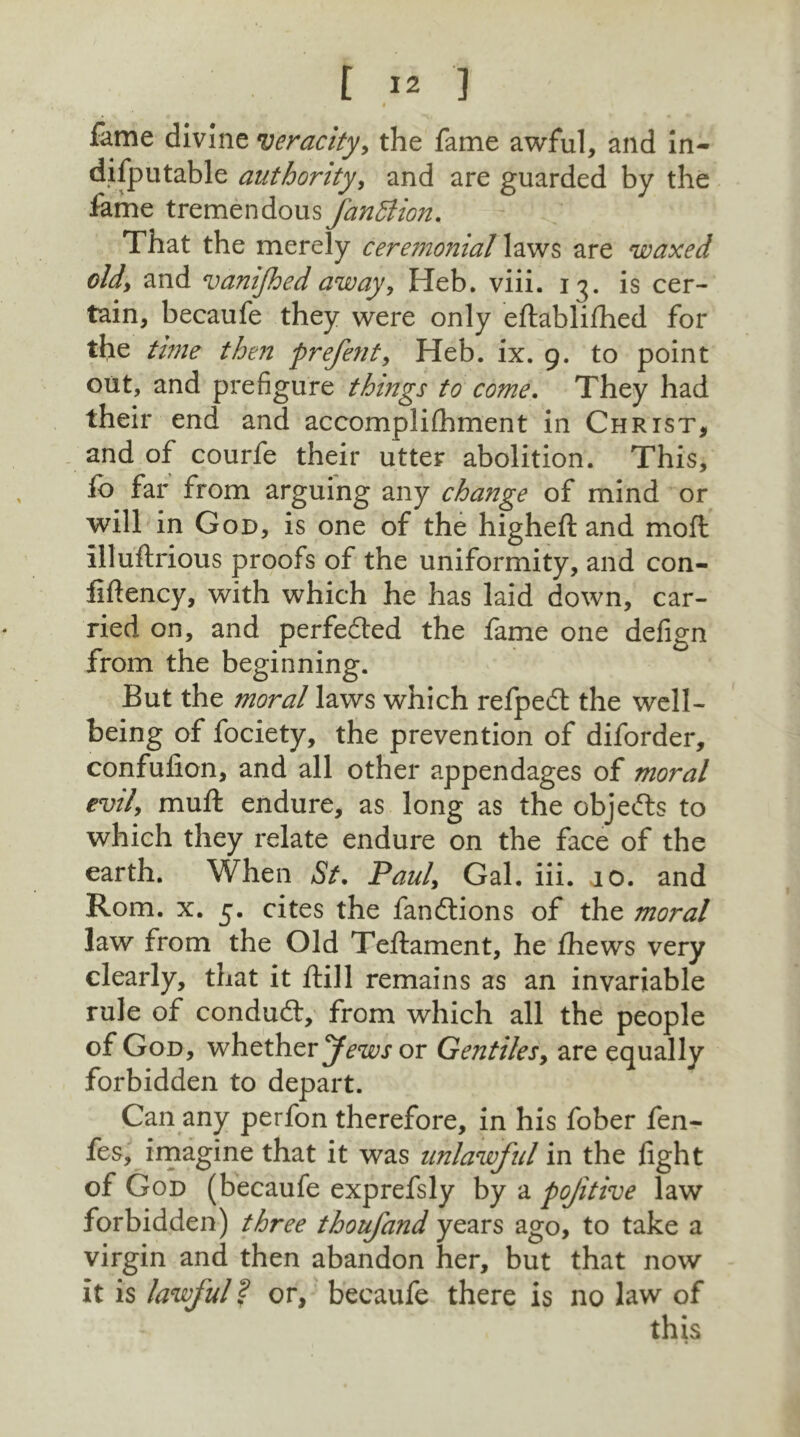 fame divine veracity, the fame awful, and in- difputable authority, and are guarded by the fame tremendous fanBion. That the merely ceremonial laws are waxed old, and vanijhed away, Heb. viii. 13. is cer- tain, becaufe they were only eftablifhed for the time then prefent, Heb. ix. 9. to point out, and prefigure things to come. They had their end and accomplifhment in Christ, and of courfe their utter abolition. This, fo far from arguing any change of mind or will in God, is one of the higheft and moft Illuftrious proofs of the uniformity, and con- fiftency, with which he has laid down, car- ried on, and perfedted the fame one defign from the beginning. But the moral laws which refpedt the well- being of fociety, the prevention of diforder, confulion, and all other appendages of moral evil, mult endure, as long as the objects to which they relate endure on the face of the earth. When St. Paul, Gal. iii. jo. and Rom. x. 5. cites the fandtions of the moral law from the Old Teftament, he fihews very clearly, that it flill remains as an invariable rule of conduct, from which all the people of God, whether Jews or Gentiles, are equally forbidden to depart. Can any perfon therefore, in his fober fen- fes, imagine that it was unlawful in the light of God (becaufe exprefsly by a pojitive law forbidden) three thoufand years ago, to take a virgin and then abandon her, but that now it is lawful ? or, becaufe there is no law of this