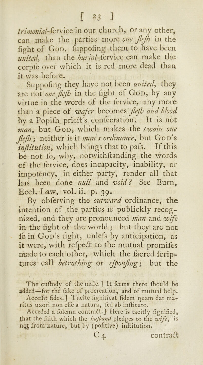 irimonial-fervice in our church, or any other, can make the parties more one JJeJh in the fight of God, fuppofing them to have been united\ than the burial-forvice can make the corpfe over which it is red more dead than it was before. Suppofing they have not been united, they are not oneflejh in the fight of God, by any virtue in the words of the fervice, any more than a piece of wafer becomes jlefh and blood by a Popifh prieft's confecration. It is not many but God, which makes the twain one Jlefh \ neither is it mans ordinance, but God's injlitutiony which brings that to pafs. If this be not fo, why, notwithftanding the words of the fervice, does incapacity, inability, or impotency, in either party, render all that has been done null and void? See Burn, Eccl. Law, vol. ii. p. 39. By obferving the outward ordinance, the intention of the parties is publickly recog- nized, and they are pronounced man and wife in the fight of the world; but they are not fo in God's fight, unlefs by anticipation, as it were, with refpedt to the mutual promifes made to each other, which the facred fcrip- tures call betrothing or efpoujing; but the 1 The cuflody of the male.] It feems there fhould be added—for the fake of procreation, and of mutual help. Acceflit fides.] 'Facite fignificat fidem quam dat ma- ritus uxori non efl'e a natura, fed ab inftituto. Acceded a folemn contra6F] Here is tacitly fignified, that the faith which the hufband pledges to the wifey is nqt from nature, but by (pofitive) inftitution. C 4 contract