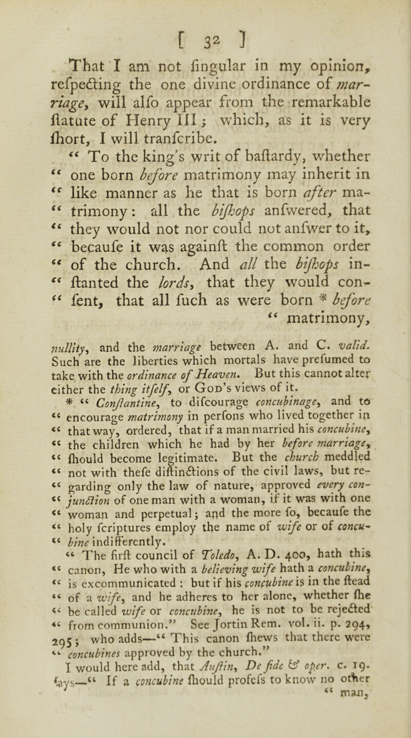 That I am not Angular in my opinion, refpedting the one divine ordinance of mar- riage, will alfo appear from the remarkable flatute of Henry III; which, as it is very lhort, I will tranfcribe. “ To the king's writ of baftardy, whether “ one born before matrimony may inherit in ic like manner as he that is born after ma- “ trimony: all the bifhops anfwered, that tc they would not nor could not anfwer to it, “ becaufe it was againft the common order “ of the church. And all the bifhops in- “ ftanted the lords, that they would con- “ fent, that all fuch as were born * before “ matrimony, nullity, and the marriage between A. and C. valid. Such are the liberties which mortals have prefumed to take with the ordinance of Heaven. But this cannot alter either the thing itfelfi, or God’s views of it. * “ Conjlantine, to difcourage concubinage, and to tc encourage matrhnony in perfons who lived together in « that way, ordered, that if a man married his concubine, « the children which he had by her before marriage, << (hould become legitimate. But the church meddled “ not with thefe diftin&ions of the civil laws, but re- tc garding only the law of nature, approved every con- <c junction of one man with a woman, if it was with one <c woman and perpetual; apd the more lo, becaufe the « holy fcriptures employ the name of wife or of concu- “ bine indifferently. “ The firff council of Toledo, A. D. 400, hath this <c canon, He who with a believing wife hath a concubine, €c is excommunicated : but if his concubine is in the ftead “ of a wife? and he adheres to her alone, whether (he be called wife or concubine, he is not to be reje&ed from communion.'” See Jortin Rem. vol. ii. p. 294, 295; who adds—“ This canon (hews that there were “■ concubines approved by the church.” I would here add, that Auflin, De fide & oper. c. 19. “ If a concubine (hould profefs to know no other ; <c man.