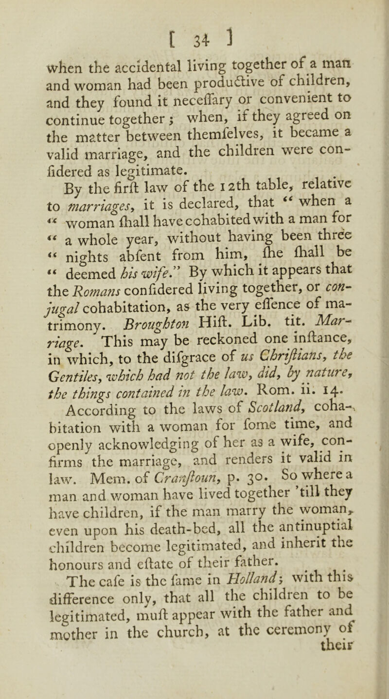 when the accidental living together of a man and woman had been productive of children, and they found it neceffary or convenient to continue together ; when, if they agreed on the matter between themfelves, it became a valid marriage, and the children were con- fidered as legitimate. By the firft law of the 12th table, relative to marriages, it is declared, that € when a 4 C woman fhall have cohabited with a man for 44 a whole year, without having been three 44 nights abfent from him, fhe fhall be 44 deemed his wife” By which it appears that the Homans confidered living together, or con- jugal cohabitation, as the very eflence of ma- trimony. Broughton Hift. Lib. tit. Mai - riage. This may be reckoned one inftance, in which, to the difgrace of us Chrijlians, the Gentiles, which had not the law, aid, by nature, the things contained in the law. Rom. ii. 14* According to the laws of Scot land, coha-, bitation with a woman for fome time, and openly acknowledging of her as a wife, con- firms the marriage, and renders it valid in law. Mem. of Cranfloun, p. 30. So where a man and woman have lived together till they have children, if the man marry the woman, even upon his death-bed, all the antinuptial children become legitimated, and inherit the honours and eftate of their father. The cafe is the fame in Hollandwith this difference only, that all the children to be leeitimated, muft appear with the father and mother in the church, at the ceremony of their