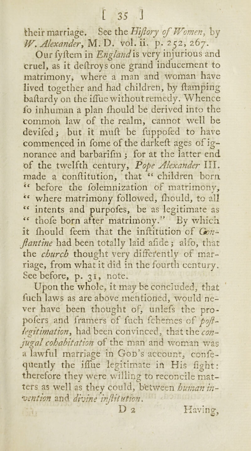 their marriage. See the Hiftory of Women, by W. Alexander, M. D. vol. ii. p. 252, 267. Our fyftem in England‘s very injurious and cruel, as it deftroys one grand inducement to matrimony, where a man and woman have lived together and had children, by ftamping baftardy on the iffue without remedy. Whence io inhuman a plan Ihould be derived into the common law of the realm, cannot well be devifed; but it mu ft be fuppofed to have commenced in fome of the darkeft ages of ig- norance and barbarifm ; for at the latter end of the twelfth century, Pope Alexander III. made a conftitution, that “ children born before the folemnization of matrimony, * <c where matrimony followed, Ihould, to all <c intents and purpofes, be as legitimate as “ thofe born after matrimony.” By which it fhould feem that the inftitution of Gon- ftantine had been totally laid afide; alfo, that the church thought very differently of mar- riage, from what it did in the fourth century. See before, p. 31, note. Upon the whole, it may be concluded, that fuch iaws as are above mentioned, would ne- ver have been thought of, unlefs the pro- pofers and framers of fuch fchemes of poft- legitimation, had been convinced, that the con- jugal cohabitation of the man and woman was a lawful marriage in God’s account, confe- quently the iffue legitimate in His fight: therefore they were willing to reconcile mat- J O ters as well as they could, between human in- dention and divine inftitution. D 2 Having, Q *