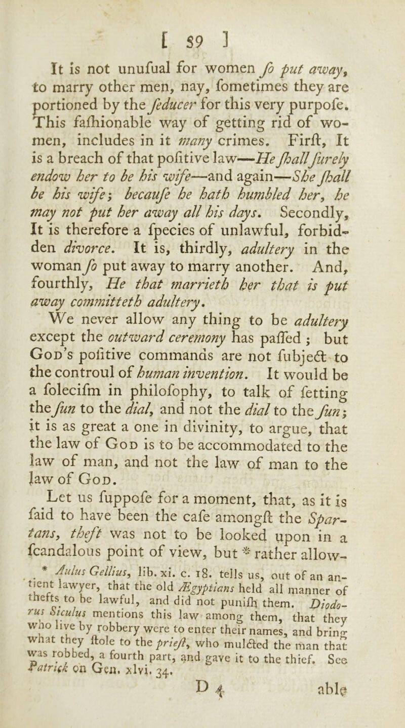 It is not unufual for women fo put away, to marry other men, nay, fometimes they are portioned by the feducer for this very purpofe. This fafhionable way of getting rid of wo- men, includes in it many crimes. Firft, It is a breach of that pofitive law—He fhallfurely endow her to be his wife—and again—She Jhall be his wife-y becaufe he hath humbled her, he may not put her away all his days. Secondly, It is therefore a fpecies of unlawful, forbid- den divorce. It is, thirdly, adultery in the woman fo put away to marry another. And, fourthly. He that marrieth her that is put away committeth adultery. We never allow any thing to be adultery except the outward ceremony has pafled ; but God’s politive commands are not fubjeft to the controul of human invention. It would be a folecifm in philofophy, to talk of fetting the fun to the dial, and not the dial to thz fun; it is as great a one in divinity, to argue, that the law of God is to be accommodated to the law of man, and not the law of man to the Jaw of God. Let us fuppofe for a moment, that, as it is faid to have been the cafe amongft the Spar- tans y theft was not to be looked upon in a fcandalous point of view, but rather allow- . . fdusGelliuSy Iib.xi. c. 18. tells us, out of an an- tient lawyer, that the old AEgyptians held all manner of thefts to be lawful, and did not puniftt them. Diodo- ?us oiculus mentions this law among them, that they wno live by robbery were to enter their names, and brin^ wnat they Hole to the priejt, who mul&ed the man that was robbed, a fourth part, and gave it to the thief. Seo Vatritk on Gen, ^lvi, 34. : : P 4 able