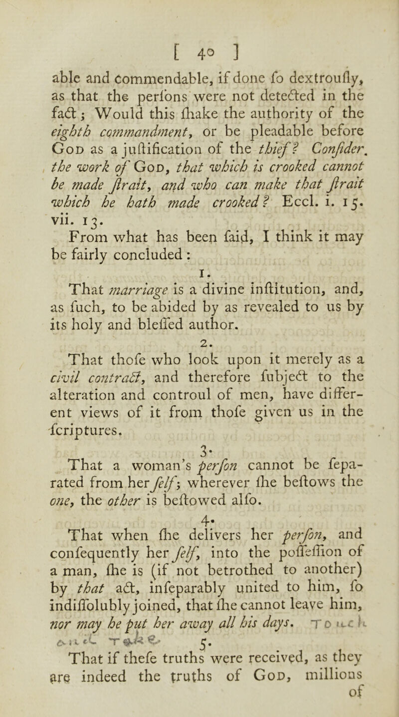 able and Commendable, if done fo dextroufiy, as that the perlons were not detected in the fadt; Would this fhake the authority of the eighth commandment, or be pleadable before God as a juftifieation of the thief ? Confderm the work of God, that which is crooked cannot he made frait, and who can make that frait which he hath made crooked f Eccl. i. 15. yii. 13. From what has been faid, I think it may be fairly concluded: 1, That marriage is a divine inflitution, and, as fuch, to be abided by as revealed to us by its holy and blelTed author. 2. That thofe who look upon it merely as a civil contrast, and therefore fubjedt to the alteration and controul of men, have differ- ent views of it from thofe given us in the fcriptures. 3- That a woman’s perfon cannot be fepa- rated from herfelf', wherever Ihe beftows the one, the other is bellowed alfo. 4; That when die delivers her perfon, and confequently her felf, into the pofleffion ol a man, fhe is (if not betrothed to another) by that adl, infeparably united to him, fo indiffolubly joined, that ihe cannot leave him, nor may he put her away all his days. 7* 0 »t.: i- <*v {t eL 'T €- ■ 3. That if thefe truths were received, as they £re indeed the truths of God, millions of