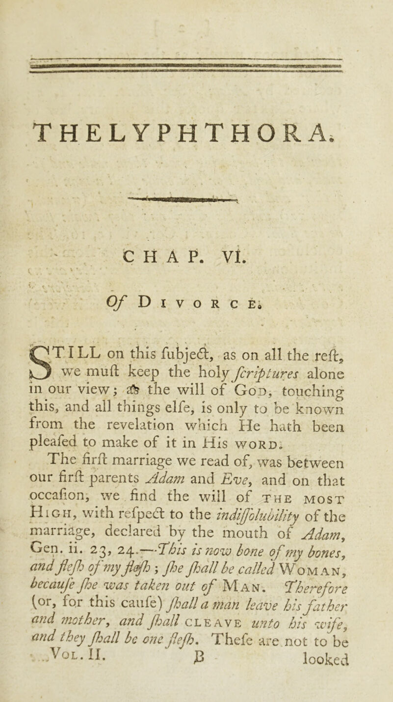 -—■—r r THELYPHTHORA. < '' .. * CHAP. VI. O/’Divorce «r ' ' > ' $ ' ^ ST ILL on this fubjedt, as on all the reft, we mud keep the holy fcriptures alone in our view; tfe the will of God, touching this, and all things elfe, is only to be known from the revelation which He hath been pleafed to make of it in His word. The hr ft marriage we read of, was between our hrft parents Adam and Eve, and on that occafion, we find the will of the most High, with refpect to the indiffolubility of the marriage, declared by the mouth of Adam, CiwO. n. 2 ^, 24. Eh is is uow bone of ray bones, andflefi of my Jifh ; fie fiall be called Woman, becauje fie was tahen out of IV1A n . dherefore (or, for this caufe) fiall a man leave his father and mother, and fiall cleave unto his wife, and they fiall be one flefi. Thefe are not to be ...Vol. II. P . looked