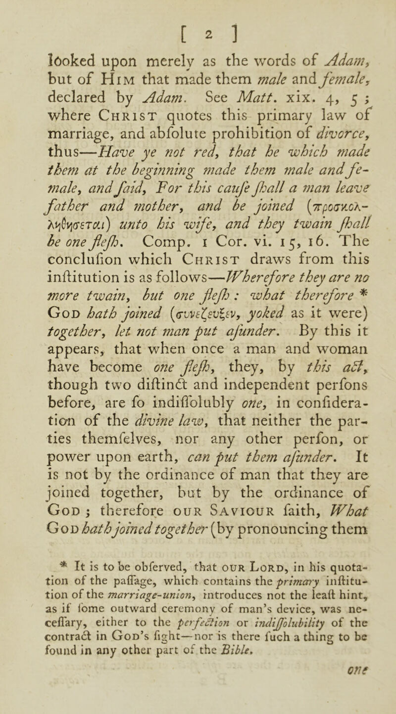 looked upon merely as the words of Adam, but of Him that made them male and female, declared by Adam. See Matt. xix. 4, 5 ; where Christ quotes this primary law of marriage, and abfolute prohibition of divorce, thus—Have ye not red, that he which made them at the beginning made them male andfe- male, andfaid. For this caufe fall a man leave father and mother, and be joined [7rp0ov.cn- tyfyosTcti) unto his wife, and they twain fall be one flef* Comp. 1 Cor. vi. 15, 16. The conclufion which Christ draws from this inftitution is as follows—Wherefore they are no more twain, but one jlef : what therefore * God hath joined (owefyvfyVy yoked as it were) together, let not man put ajiinder. By this it appears, that when once a man and woman have become one fief, they, by this adl, though two diftindt and independent perfons before, are fo indiffolubly one, in confidera- tion of the divine law, that neither the par- ties themfelves, nor any other perfon, or power upon earth, can put them ajiinder. It is not by the ordinance of man that they are joined together, but by the ordinance of God ; therefore our Saviour faith, What God hathjoined together (by pronouncing them * It is to be obferved, that our Lord, in his quota- tion of the paffage, which contains the primcrry inftitu- tion of the marriage-union, introduces not the lealt hint, as if lome outward ceremony of man’s device, was ne- ceflary, either to the perfection or ineliJJ'olubiiity of the contract in God’s fight—nor is there fuch a thing to be found in any other part of the Bible. one