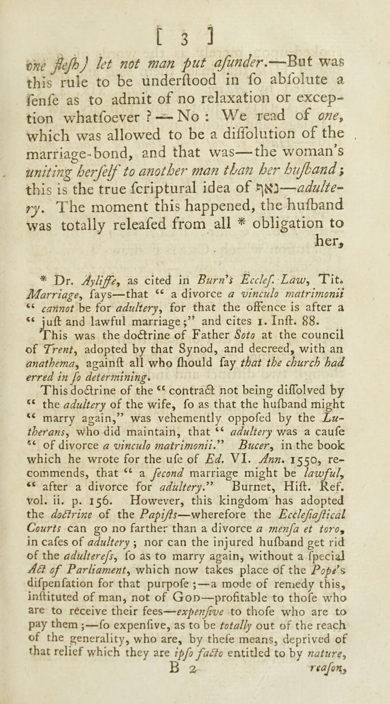 tine ftejh) let not man put afunder.—But was this rule to be underflood in fo abfolute a fenfe as to admit of no relaxation or excep- tion whatfoever ? — No : We read of one, which was allowed to be a diliolution of the marriage-bond, and that was—the woman s uniting h erf elf to another man than her hiifband; th is is the true fcriptural idea of —adulte- ry. The moment this happened, the hufband was totally releafed from all * obligation to her, * Dr. Ayliffe^ as cited in Burri s Ecclef LaWy Tit* Marriage, fays—that 66 a divorce a vinculo matrimonii cannot be for adultery, for that the offence is after a juft and lawful marriage;’5 and cites j. Inft. 88. This was the dodtrine of Father Soto at the council of Trent, adopted by that Synod, and decreed, with an anathema, againft all who fhould fay that the church had erred in fo determining. This dodtrine of the <c contract not being diffolved by cc the adultery of the wife, fo as that the hufband might tc marry again,” was vehemently oppofed by the Lu- therans', who did maintain, that “ adultery was a caufe 5‘ of divorce a vinculo matrimonii.” Bucer, in the book which he wrote for the ufe of Ed. VI. Ann. 1550, re- commends, that “ a fecond marriage might be lavjfuly <c after a divorce for adultery.” Burnet, Hift. Ref. vol. ii. p. 156. However, this kingdom has adopted the doftrine of the Papijls—wherefore the Ecclefiajlical Courts can go no farther than a divorce a menfa et toro9 in cafes of adultery ; nor can the injured hufband get rid of the adulterefs, fo as to marry again, without a fpecial An of Parliament, which now takes place of the Pope’s difpenfation for that purpofe ;—a mode of remedy this, inftituted of man, not of Goo—profitable to thofe who are to receive their fees—expenfive to thofe who are to pay them ;—fo expenfive, as to be totally out of the reach of the generality, who are, by thefe means, deprived of that relief which they are ipfo faSto entitled to by nature, B 2 reafon^y