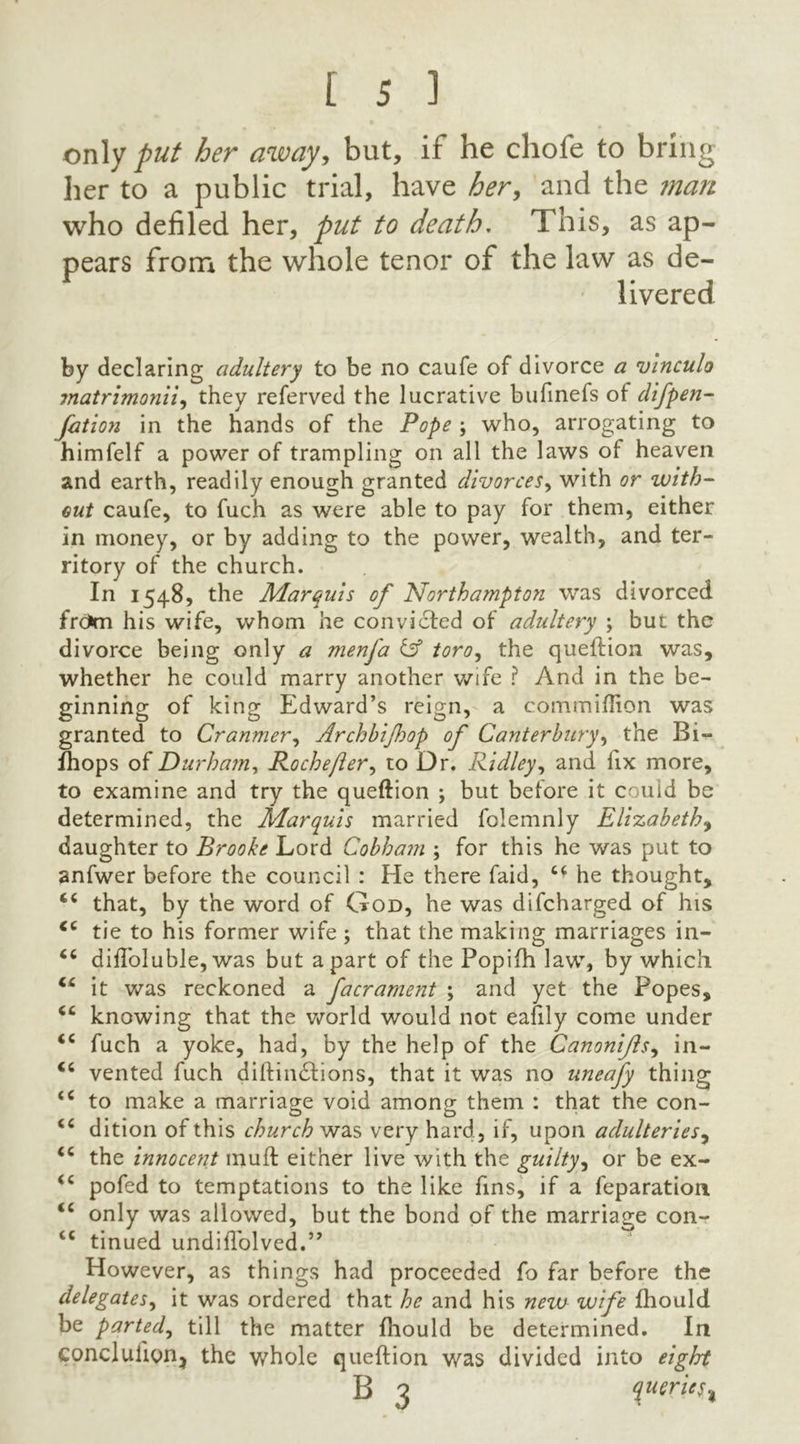 only put her away, but, if he chofe to bring her to a public trial, have her, and the man who defiled her, put to death. This, as ap- pears from the whole tenor of the law as de- livered by declaring adultery to be no caufe of divorce a vinculo matrimonii, they referved the lucrative bufinefs of difpen- fation in the hands of the Pope ; who, arrogating to himfelf a power of trampling on all the laws of heaven and earth, readily enough granted divorces, with or with- out caufe, to fuch as were able to pay for them, either in money, or by adding to the power, wealth, and ter- ritory of the church. In 1548, the Marquis of Northampton was divorced frdun his wife, whom he convicted of adultery ; but the divorce being only a menfa & toro, the queftion was, whether he could marry another wife ? And in the be- ginning of king Edward’s reign, a commiflion was granted to Cranmer, Archbijhop of Canterbury, the Bi- fhops of Durham, Roche ft er, to Dr. Ridley, and fix more, to examine and try the queftion ; but before it could be determined, the Marquis married folemnly Elizabeth^ daughter to Brooke Lord Cobham ; for this he was put to anfwer before the council : He there faid, he thought, that, by the word of God, he was difcharged of his tie to his former wife ; that the making marriages in- 66 difloluble,was but apart of the Popifh law, by which it was reckoned a facrament ; and yet the Popes, “ knowing that the world would not eafily come under <c fuch a yoke, had, by the help of the Canonifls, in- “ vented fuch diftin&ions, that it was no uneafy thing <c to make a marriage void among them : that the con- O O <c dition of this church was very hard, if, upon adulteries, <c the innocent muff either live with the guilty, or be ex- <c pofcd to temptations to the like fins, if a feparation <c only was allowed, but the bond of the marriage con- cc tinued undiiTolved.” However, as things had proceeded fo far before the delegates, it was ordered that he and his new wife fhould be parted, till the matter fhould be determined. In conclulion^ the whole queftion was divided into eight B 3 queries %