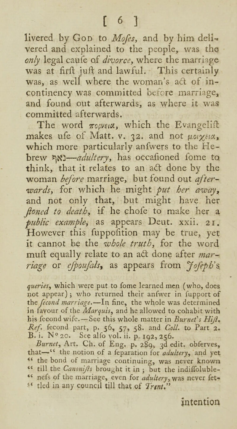 livered by God to Mofes, and by him deli-, vered and explained to the people, was the only legal cauie of divorce, where the marriage was at firft juft and lawful. This certainly was, as wrell where the woman’s aft of in- continency was committed before marriage, and found out afterwards, as where it was committed afterwards. The word 7ropveid, which the Evangelift makes ufe of Matt. v. 32. and not jj.ciyjia, which more particularly anfwers to the Pie- brew —adultery, has occafioned fome to. think, that it relates to an a (ft done by the woman before marriage, but found out after- wards, for which he might put her away, and not only that, but might have her fioned to death, if he chofe to make her a public example, as appears Deut. xxii. 21. However this fuppofition may be true, yet it cannot be the whole truth, for the word muft equally relate to an a<ft done after ?nar- riage or efpoufalsy as appears from Jofeph\ queries, which were put to fome learned men (who, does not appear) ; who returned their anfwer in fupport of the fecond marriage.—In fine, the whole was determined in favour of the Marquis, and he allowed to cohabit with his fecond wife. — See this whole matter in Burneds Hiji• Ref. fecond part, p. 56, 57, 58. and Coll, to Part 2. B. i. N° 20. See alfo vol. ii. p. 192, 256. Burnet, Art. Ch. of Eng. p. 289, -jd edit, obferves, that—cc the notion of a feparation for adultery, and yet <c the bond of marriage continuing, was never known “ till the Canonijls brou6ht it in 5 but the indiffoluble- <c nefs of the marriage, even for adultery, was never fet- “ tied in any council till that of Trent” intention