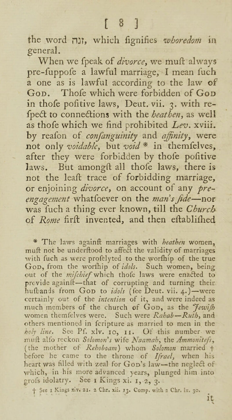 the word HJT* which lignifies whoredom in general. When we fpeak of divorce, we muft always pre-fuppofe a lawful marriage, I mean fuch a one as is lawful according to the law of God. Thofe which were forbidden of God in thofe pofitive laws, Deut. vii. 3. with re- fpeCt to connections with the heathen, as well as thofe which we find prohibited Lev. xviii. by reafon of confanguinity and affinity, were not only voidable, but void * in themfelves, after they were forbidden by thofe pofitive laws. But amongft all thofe laws, there is not the lead: trace of forbidding marriage, or enjoining divorce, on account ot any pre- engagement whatfoever on the man s Jide—nor was fuch a thing ever known, till the Church of Rome firft invented, and then eftablifhed * The laws againft marriages with heathen women, muft not be underftood to affedf the validity of marriages with fuch as were profelyted to the worfhip of the true God, from the worfhip of idols. Such women, being out of the tnifchief which thofe laws were enadfed to provide againft—that of corrupting and turning their hufbands from God to idols (fee Deut. vii. 4.)—were certainly out of the intention of it, and wTere indeed as much members of the church of God, as the JewiJh women themfelves were. Such were Rahab—Ruth, and others mentioned in fcripture as married to men in the holy line. See Pf. xlv. 10, 11. Of this number we muft alfo reckon Solomon s wife Naamah, the A?nmonitefs, (the mother of Rehoboam) whom Solomon married f before he came to the throne of Ifrael} when his heart was filled with zeal for God’s law—the negledf of which, in his more advanced years, plunged him into grofs idolatry. See 1 Kings xi. 1, 2, 3. j See 1 Kings rciv. 21. 2 C'hr. xii. 13. Comp, with 2 Chr. ix. 30. 1 ‘ ' 4 '* v ' it