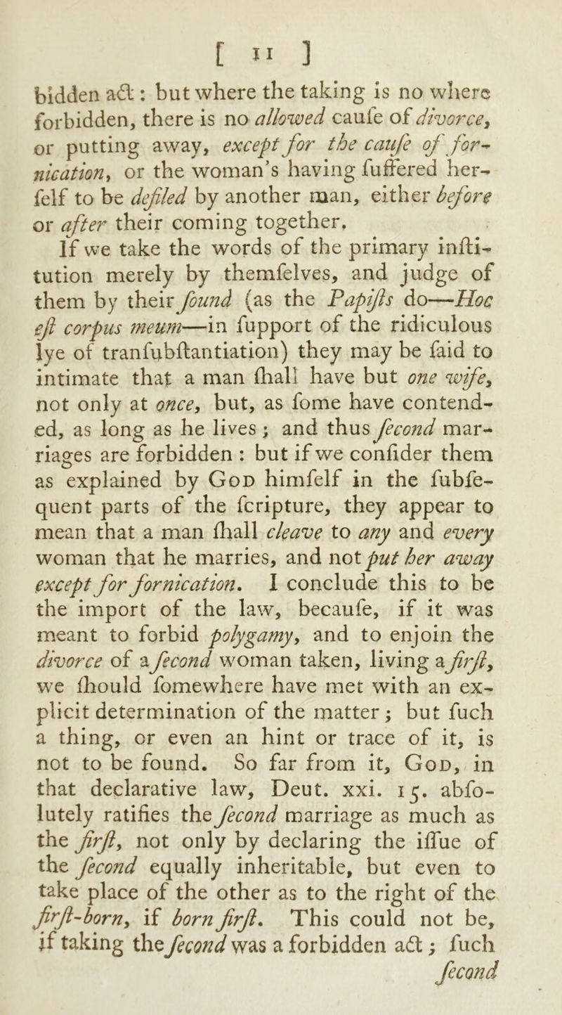 bidden adl: but where the taking is no where forbidden, there is no allowed cauie oi divorce* or putting away, except for the caufe of for- nication* or the woman’s having fuffered her- felf to be defied by another man, either before or after their coming together. If we take the words of the primary infti- tution merely by themfelves, and judge of them by their found (as the Papijls do—Hoc eft corpus meum—in fupport of the ridiculous lye of tranfubftantiation) they may be faid to intimate that a man fhall have but one wife, not only at once* but, as fome have contend- ed, as long as he lives ; and thus fecond mar- riages are forbidden : but if we confider them as explained by God himfelf in the fubfe- quent parts of the feripture, they appear to mean that a man fhall cleave to any and every woman that he marries, and wot put her away except for fornication. I conclude this to be the import of the law, becaufe, if it was meant to forbid polygamy, and to enjoin the divorce of afecond woman taken, living a fir ft, we fhould fomewhere have met with an ex- plicit determination of the matter ; but fuch a thing, or even an hint or trace of it, is not to be found. So far from it, God, in that declarative law, Deut. xxi. 15. abfo- lutely ratifies the fecond marriage as much as the firfty not only by declaring the ifiue of the fecond equally inheritable, but even to take place of the other as to the right of the firft-born, if born firft. This could not be, if taking the fecond was a forbidden adtfuch fecond