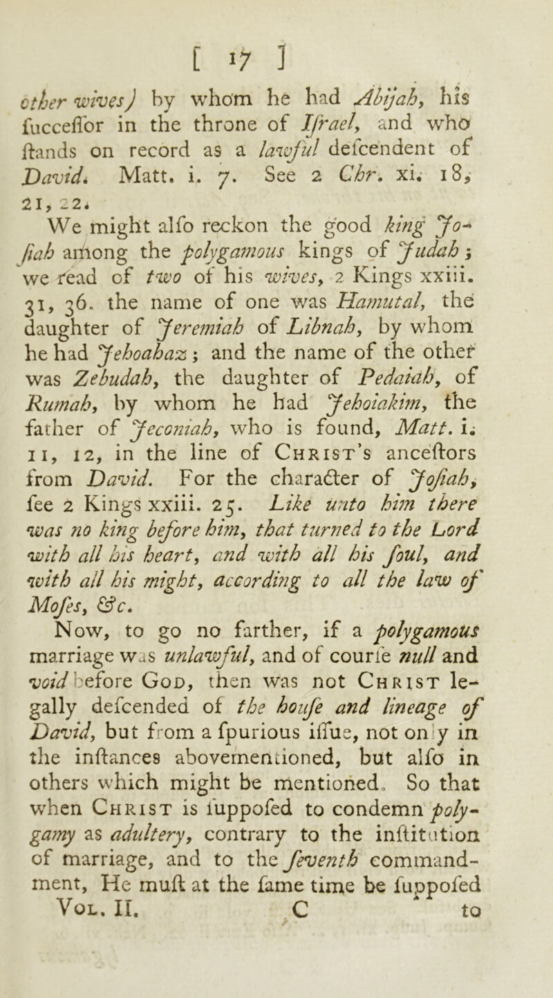 [ >7 1 • 1 * ' ether wives) by whom he had Abijah, his fucceflor in the throne of Ifrael> and who ftands on record as a lawful deice'ndent of David* Matt. i. 7. See 2 Chr. xi. 18* 21,22. We might alfo reckon the good king Jo- (tab arilong the polygamous kings of Judah; we read of two of his wives, 2 Kings xxiii. 31, 36. the name of one was Hamutalthe daughter of Jeremiah of Libnah, by whom he had Jehoahaz ; and the name of the other was Zebudaby the daughter of Pedaiah9 of Rumahy by whom he had Jehoiahm9 the father of Jecomahy who is found. Matt. i; 11, 12, in the line of Christ’s anceftors from David. For the character of Jofiah, fee 2 Kings xxiii. 25. Like unto him there was no king before himy that turned to the Lord with all his hearty and with all his fouly and with all his might, according to all the law of MofeSy &c. Now, to go no farther, if a polygamous marriage was unlawful, and of courie null and void before Goo, then was not Christ le- gally defeended of the houfe and lineage of David\ but from a fpurious ifiue, not on y in the inftances abovemenuoned, but alfo in others which might be mentioned. So that when Christ is luppofed to condemn poly- gamy as adultery, contrary to the inftitution of marriage, and to the feventh command- ment, He muft at the fame time be fuppofed Vol. ir. c * to > •