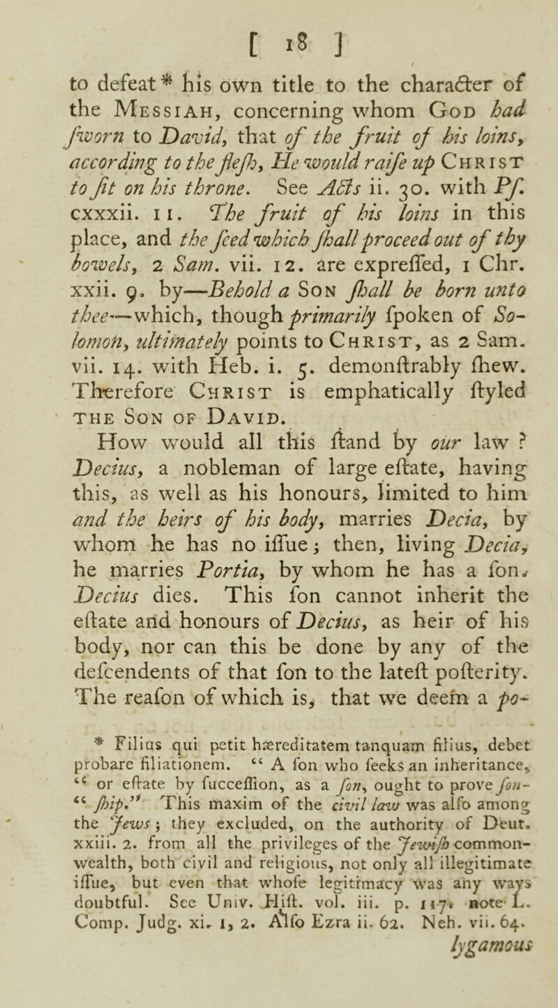 to defeat* his own title to the chara&er of the Messiah, concerning whom God had f worn to David, that of the fruit oj his loins, according to theflejh, He would raife ^Christ to ft on his throne. See Adis ii. 30. with Pf cxxxii. 11. The fruit of his loins in this place, and the feed which fall proceed out of thy bowels, 2 Sam. vii. 12. are exprefled, 1 Chr. xxii. 9, by—Behold a Son fall be born unto thee—which, though primarily fpoken of So- lomon, ultimately points to Christ, as 2 Sam. vii. 14. with Heb. i. 5. demonftrably fhew. Therefore Christ is emphatically ftyled the Son of David. How would all this ftand by our law ? Decius, a nobleman of large eftate, having this, as well as his honours, limited to him and the heirs of his body, marries Decia, by whom he has no iffue; then, living Decia, he marries Portia, by whom he has a fon.< Decius dies. This fon cannot inherit the eftate and honours of Decius, as heir of his body, nor can this be done by any of the dependents of that fon to the lateft pofterity. The reafon of which is, that we deem a po- . 1 * Filius qui petit hsereditatem tanquam filius, debet probare filiationem. cc A Ion who feelcs an inheritance, “ or eftate by fucceffion, as a fon, ought to prove fon- Jhip” This maxim of the civil lazv was aifo among the Jeivs ; they excluded, on the authority of Deut, xxiii. 2. from all the privileges of the JewiJb common- wealth, both civil and religious, not only all illegitimate iffue, but even that whofe legitimacy was any ways doubtful. See Univ. Hill. vol. iii. p. ny* note L. Comp. Judg. xu 1, 2. AVo Ezra ii. 62. Neh. vii. 64. lygamous