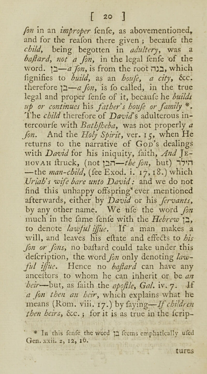 fon In an improper fenfe, as abovementionecl, and for the reafon there given ; becaufe the child, being begotten in adultery, was a baftard, not a fon, in the legal fenfe of the word, p—a [on, is from the root rUH, which lignifies to build, as an houfe, a city, &c. therefore p—a fon, is fo called, in the true legal and proper fenfe of it, becaufe he builds up or continues his fathers houfe or family The child therefore of David's adulterous in- tercourfe with Bathfeba, was not properly a fon. And the Holy Spirit, ver. 15, when He returns to the narrative of God’s dealings with David for his iniquity, faith. And Je- hovah ftruck, (not pn—the fon, but) —-the man-child, (fee Exod. i. 17,18.) which Uriah's wife bare unto David: and we do not find this unhappy offspring* ever mentioned afterwards, either by David or his feiwants, by any other name. We ufe the word fon much in the fame fenfe with the Hebrew p, to denote lawful ijjue. If a man makes a will, and leaves his eftate and effedts to his fon or Jons, no baftard could take under this defeription, the word Jon only denoting law- ful ijfue. Hence no baftard can have any anceftors to whom he can inherit or be an heir—but, as faith the apoftle, Gal. iv. 7. If a fon then an heiry which explains what he mean s (Rom. vii i. 17.) by fay i n g—If children then heirs, &c. y for it is as true in the icrip- * Ir this fenfe the word p feems emphatically ufed Gen. xxii. 2, 12, 16. turcs