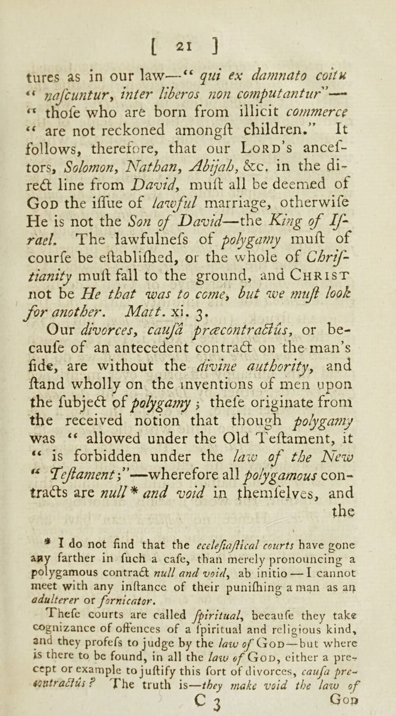 tures as in our law—“ qui ex damnato coitu ncjcuntur, inter liberos non computantur'— (X thole who are born from illicit commerce “ are not reckoned amongft children.” It follows, therefore, that our Lord’s ancei- tors, Solomon, Nathan, Abijah, &c, in the di- red: line from David, mult all be deemed ot God the ilfue of lawful marriage, otherwife He is not the Son oj David—the King of If- raeL The lawfulnefs of polygamy mult of courfe be eftablilhed, or the whole of Chrif- tianity mult fall to the ground, and Christ not be He that was to come, but we mufl look for another. Matt. xi. 3. Our divorces, caufd prcecontraSlus, or be- caufe of an antecedent contrad on the man’s fide, are without the divine authority, and Hand wholly on the inventions of men upon the fubjed of polygamy > thefe originate from the received notion that though polyga??iy was “ allowed under the Old Teftament, it €€ is forbidden under the law of the New “ Hejlament f—wherefore all polygamous con- trads are null * and void in jthemlelves, and the * I do not find that the ecelejtajllcal courts have gone any farther in fuch a cafe, than merely pronouncing a polygamous; contradl null and void, ab initio — I cannot meet with any inftance of their punilhing a man as art adulterer or fornicator. Thefe courts are called fpiritual, becaufe they take cognizance of offences of a fpiritual and religious kind, and they profefs to judge by the law ^God — but where is there to be found, in all the law of God, either a pre- cept or example to juftify this fort of divorces, caufa prc- loxitr actus ? The truth is—they snake void the law of C 3 Gop