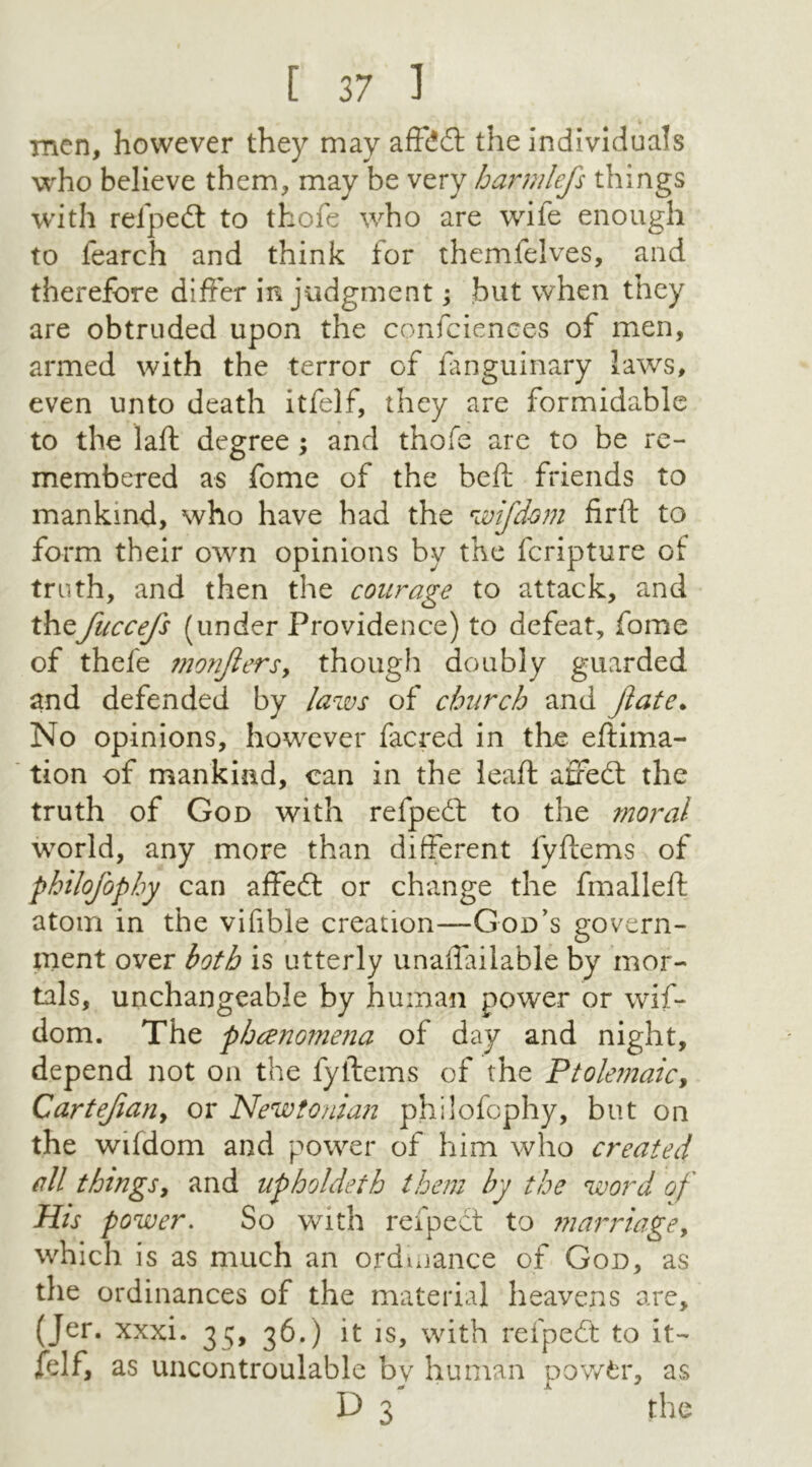 men, however they may affddt the individuals who believe them, may be very harmlefs things with refpedt to thofe who are wile enough to learch and think for themfelves, and therefore differ in judgment; but when they are obtruded upon the confidences of men, armed with the terror of fanguinary laws, even unto death itfelf, they are formidable to the lad: degree ; and thofe are to be re- membered as fome of the bed: friends to mankind, who have had the wifdom firft to form their own opinions by the fcripture of truth, and then the courage to attack, and thefuccefs (under Providence) to defeat, fome of thefe monjlers, though doubly guarded and defended by laws of church and Jlate. No opinions, however facred in the eftima- tion of mankind, can in the lead: afifedt the truth of God with refpedt to the moral world, any more than different lyftems of philofophy can affedt or change the fmalleft atom in the vifible creation—God’s govern- ment over both is utterly unaflailable by mor- tals, unchangeable by human power or wif- dom. The phenomena of day and night, depend not on the fyltems of the Ptolemaic, Cartefian, or Newtonian philofophy, but on the wifdom and power of him who created all things, and upholdeth them by the word of His power. So with refpedt to marriage, which is as much an ordinance of God, as the ordinances of the material heavens are, (Jer. xxxi. 35, 36.) it is, with refpedt to it- felf, as uncontroulable by human powfcr, as D 3 the