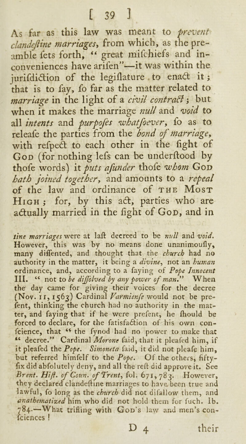 As far as this law was meant to prevent clandejiine marriages, from which, as the pre- amble fets forth, “ great mifchiefs and in- conveniences have arilen”—it was within the jurifdi&ion of the legillature . to enadt it; that is to fay, fo far as the matter related to marriage in the light of a civil contrail; but when it makes the marriage null and void to all intents and purpofes whatfoever, fo as to releafe the parties from the bond of marriage, with refpedt to each other in the fight of God (for nothing lefs can be underftood by thofe words) it puts afunder thofe whom God hath joined together, and amounts to a repeal of the law and ordinance of the Most High ,• for, by this a cl, parties who are actually married in the fight of God, and in tine marriages were at laft decreed to be null and void. However, this was by no means done unanimoufly, many dilTented, and thought that the church had no authority in the matter, it being a divine, not an human ordinance, and, according to a faying of Pope Innocent III. “ not to be diffolved by any power of man.” When the' day came for giving their voices for the decree (Nov. ir, 1563) Cardinal Varmienfe would not be pre- sent, thinking the church had no authority in the mat- ter, and faying that if he were prefent, he fhould be forced to declare, for the fatisfadtion of his own con- ference, that the fynod had no power to make that 16 decree.” Cardinal Morone faid, that it pleafed him, if it pleafed the Pope. Simoneta faid, it did not pleafe him, but referred himfelf to the Pope. Of the others, fifty- fix did abfolutely deny, and all the reft did approve it. See Brent. Hift. of Conn, of “Trent, fol. 671,78 3. However, they declared clandeftine marriages to have, been true and lawful, fo long as the church did not difallow them, and anathematized him who did not hold them for fuch. Ib. 784.—What trifling with God's law and men’s con- sciences ! D 4 their