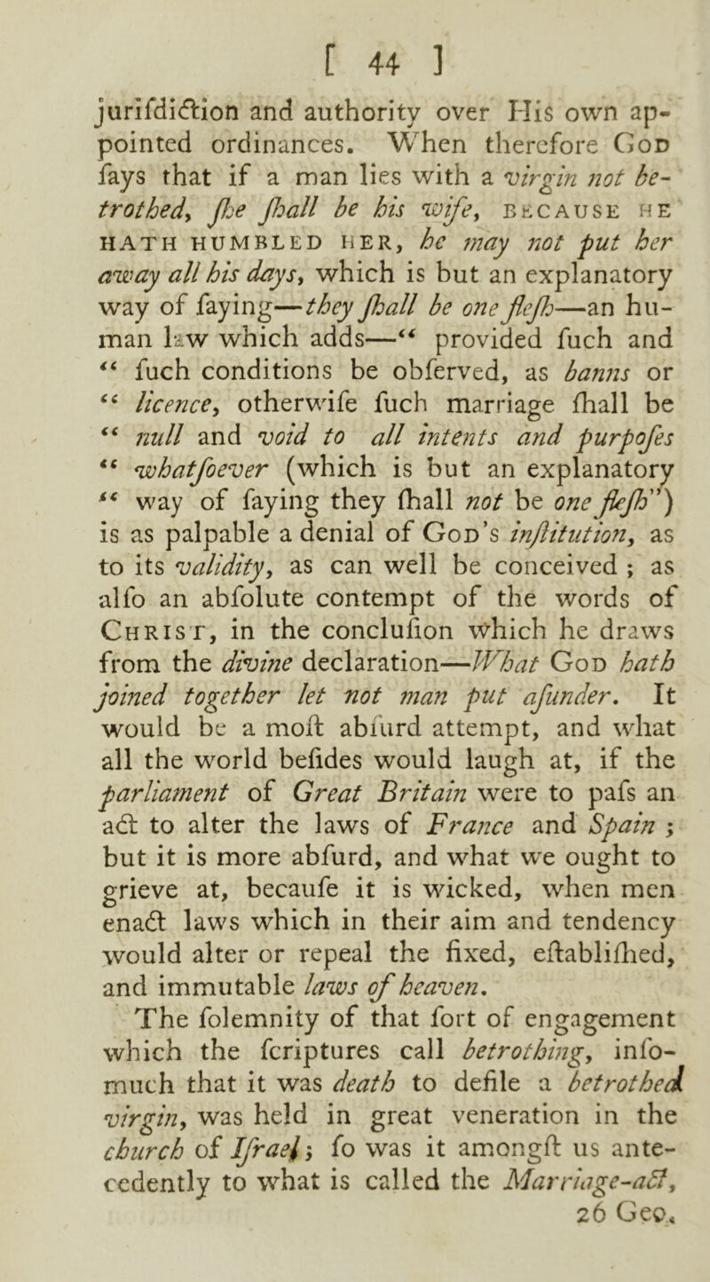 jurifdidtion and authority over His own ap- pointed ordinances. When therefore God fays that if a man lies with a virgin not be- trothed> Jhe Jhall be his wife, because he hath humbled her, be may not put her away all his days, which is but an explanatory way of faying—they jhall be one jlejh—an hu- man law which adds—“ provided fuch and “ fuch conditions be obferved, as banns or *c licence, otherwife fuch marriage fhall be “ null and void to all intents and purpofes €C whatfoever (which is but an explanatory way of faying they fhall not be one fkjh) is as palpable a denial of God’s injlitution, as to its validity, as can well be conceived ; as alfo an abfolute contempt of the words of Christ, in the conclulion which he draws from the divine declaration—What God hath joined together let not man put of under. It would be a moft abfurd attempt, and what all the world befides would laugh at, if the parliament of Great Britain were to pafs an adt to alter the laws of France and Spain ; but it is more abfurd, and what we ought to grieve at, becaufe it is wicked, when men enadt laws which in their aim and tendency would alter or repeal the fixed, eftablifhed, and immutable laws of heaven. The folemnity of that fort of engagement which the fcriptures call betrothing, info- much that it was death to defile a betrothed virgin, was held in great veneration in the church of Ifrael; fo was it amongft us ante- cedently to what is called the Marriage-aff, 26 Geo,