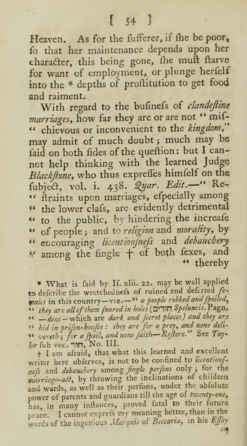 Heaven. As for the fufferer, if ihe be poor, fo that her maintenance depends upon her character, this being gone, fhe muft ftarve for want of employment, or plunge herfelf into the * depths of proftitution to get food and raiment. With regard to the bufinefs of clandejline marriages, how far they are or are not “ mif- €C chievous or inconvenient to the kingdom, may admit of much doubt; much may be faid on both fides of the queftion: but I can- not help thinking with the learned Judge Blackjlone, who thus expreffes himfelf on the fubjedt, vol. i. 438. Qffar' Edit. <e Rc- ce ftraints upon marriages, efpecially among f* the lower clafs, are evidently detrimental *e to the public, by hindering the increafe “ of people ; and to religion and morality, by i( encouraging licentioujhefs and debauchery Ss among the lingle ■J* oi both fexes, and €€ thereby * What is faid by If. xlii. 22. may be well applied to defcribe tbe wretchednefs of ruined and defcrted fe- wales in this country—viz.— tc a people robbed andfpoiled., iC they are all of them fnared in holes (D’H'in Speluneis. Pagn, «« dens — which are dark and fecret places) and they are << hid in prifon-houfcs : they are for a prey, and none dell- vereth ; for ^ Jptnly and none faith—Jdejloi e% See T'oy — hr fub voc. Tin, No. III. f I am afraid, that what this learned and excellent writer here obferves, is not to be confined to licentiouf- zefs and debauchery among Jingle pcrfons only ; for the marriage-aft, by throwing the inclinations of children and wards, as well as their perfons, under the abfolutc power of parents and guardians till the age of tiventy-oney has, in many inftances, proved fatal to their future peace. I cannot exprefs my meaning better, than in the words of the ingenious Alaj'quis of Bcccariay in his Effay