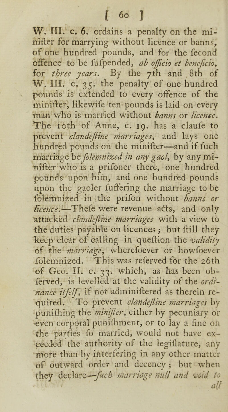 W. III. c. 6. ordains a penalty on the mi- nifter for marrying without licence or banns, of one hundred pounds, and for the fecond offence to be fufpended, ab officio et beneficioy for three years. By the 7th and 8th of W. III. c. 35. the penalty of one hundred pounds is extended to every offence of the minifter, likewife ten pounds is laid on every man who is married without banns or licence. The loth of Anne, c. 19. has a claufe to prevent clandejline marriages, and lays one hundred pounds on the minifter—and if fuch marriage bzfokmnized in any gaol, by any mi- nifter who is a prifoner there, one hundred pounds upon him, and one hundred pounds upon the gaoler fuffering the marriage to be folemnized in the prifon without banns or licence.'—Thefe were revenue a<fts, and only attacked clandejline marriages with a view to the duties payable on licences, but ftill they keep clear of calling in queftion the validity of the marriage, wherefoever or howfoever folemnized. This wras referved for the 26th of Geo. II. c. 33. which, as has been ob- ferved, is levelled at the validity of the ordi- nance itfelfy if not administered as therein re- quired. To prevent clandejline marriages by puniftiing the minifter, either by pecuniary or ^even corporal punifhment, or to lay a fine on the parties fo married, would not have ex- ceeded the authority of the legislature, any more than by interfering in any other matter of outward order and decency; but when they declare—marriage null and void to • all