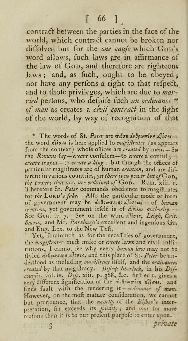 contract between the parties in the face of the world, which contract cannot be broken nor dilTolved but for the one caufe which God’s word allows, fuch laws £re in affirmance of the law of God, and therefore are righteous laws ; and, as fuch, ought to be obeyed $ nor have any perfons a right to that refpedt, and to thofe privileges, which are due to mar- ried perfons, who defpife fuch an ordinance * of ?nan as creates a civil contract in the fight of the world, by way of recognition of that * The words of St. Peter are ordan dvSpeoorfavf vC\\<ju— the word kIims is here applied to magijlrates (as appears from the context) whofe offices are createdby men. — Sq the Romans fay—ere are confulem—to create a conful ereare regem—to create a king : blit though the offices of particular magistrates are of human creation, and are dif- ferent in various countries, there is no pewer but ofQtod, the pozuers that are, are ordained of God. Rom. xiii. i. Therefore St. Peter commands obedience to magiffrates for the Lord’s fake. Alfo the particular mode or form of government may be dySpaoriyus jcl'inas—of human creation, yet government itfelf is of divine authority.— See Gen. iv. 7. See on the word xJ/V/c, Leigh, Crit. Sacra, and Mr. ParkhurjVs excellent and ingenious Gr. and Eng. Lex. to the New Tell. Yet, forafmuch as for the neceffities of government, the magijlrates muft make or create laws and civil infti- tutions, I cannot lee why every human law may not be iiyled dyQpaor/ytt ttltatf, and this place of St. Peter be un- uerlfood as including magijlracy itfelf, and the ordinances created by that magiitracy. Bi/hop Sherlock, in his JDif courfes, vol. iv. Difc. xiii. p. 368, &c. firft edit, gives a very different fignification of the dySpaoriya aTiast, and finds fault with the rendering it- ordinance of man* However, on the molt mature confideration, we cannot but prerounce, that the novelty of the Bi/hop>s inter- pretation, far exceeds its folidity ; and that for more reafons than it is to our prefent purpofe to enter upon. <3 s private