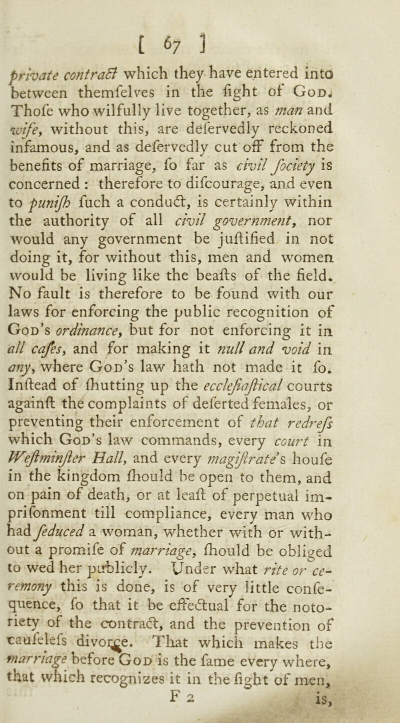 private contract which they have entered into between themfelves in the fight of God* Thofe who wilfully live together, as man and wifey without this, are delervedly reckoned infamous, and as defervedly cut off from the benefits of marriage, fo far as civil fociety is concerned : therefore to difcourage, and even to punijh fuch a condudt, is certainly within the authority of all civil government, nor would any government be juftified in not doing it, for without this, men and women would be living like the beads of the field. No fault is therefore to be found with our laws for enforcing the public recognition of God's ordinance, but for not enforcing it in all cafes, and for making it mill and void in any, where God's law hath not made it fo. Inftead of fhutting up the ecclefiajlical courts againft the complaints of deferted females, or preventing their enforcement of that redrefs which God’s law commands, every court in JVeJhninjlet Hally and every magiftrate s houfe in the kingdom fliould be open to them, and on pain of death, or at leafi: of perpetual im- prisonment till compliance, every man who had feduced a woman, whether with or with- out a promife of marriage, fhould be obliged to wed her publicly. Under what rite or ce- remony this is done, is of very little confe- rence, fo that it be effectual for the noto- riety of the contract, and the prevention of caufelefs divoi^e. That which makes the marriage before God is the fame every where, that which recognizes it in the fight of men, F 2  is,