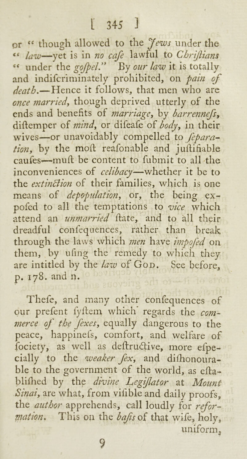 I 3« ] or “ though allowed to the Jews under the “ law—yet is in no cafe lawful to Chrijlians “ under the gofpel ” By our law it is totally and indiscriminately prohibited, on pain of death.—Hence it follows, that men who are once married, though deprived utterly of the ends and benefits of marriage, by barrennefs, diftemper of mind, or difeafe of body, in their wives—or unavoidably compelled to fepara- tion, by the mod reafonable and justifiable caufes—mud be content to Submit to all the inconveniences of celibacy—whether it be to the extinction of their families, which is one means of depopulation, or, the being ex- pofed to all the temptations to vice which attend an unmarried State, and to all their dreadful confequences, rather than break through the laws which men have impofed on them, by ufing the remedy to which they are intitled by the law of God. See before, p. 178. and n. Thefe, and many other confequences of our prefent fyftem which regards the com- merce of the fexesy equally dangerous to the peace, happinefs, comfort, and welfare of Society, as well as deftrudtive, more espe- cially to the weaker fex, and dishonoura- ble to the government of the world, as esta- blished by the divine Legiflator at Mount Sinaiy are what, from vifible and daily proofs, the author apprehends, call loudly for refor- mation. This on the bajis of that wife, holy, uniform^