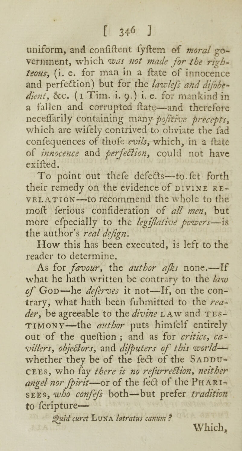 uniform, and confident fydem of moral go- vernment, which was not made for the righ- teous, (i. e. for man in a date of innocence and perfection) but for the lawlefs and dijobe- dient, &c. (i Tim. i. 9.) i. e. for mankind in a fallen and corrupted date—and therefore neceffarily containing many p of the precepts, which are wifely contrived to obviate the fad confequences of thofe evils, which, in a date of innocence and perfection, could not have exided. To point out thefe defecds—to.fet forth their remedy on the evidence of divine re- velation—to recommend the whole to the mod ferious confideration of all men, but more efpecially to the legijlative powers—is the author’s real defgn. How this has been executed, is left to the reader to determine. As for favour, the author ajks none.—If what he hath written be contrary to the law of God—he deferves it not—If, on the con- trary, what hath been fubmitted to the rea- der, be agreeable to the divine law and tes- timony—the author puts himfelf entirely out of the quedion ; and as for critics, ca- villers, objedors, and difputers of this world— whether they be of the fed of the Saddu- cees, who fay there is no refurreCtion, neither angel norfpirit—or of the fe<d of the Phari- sees, who confefs both—but prefer tradition to feripture— Quid curet Luna latratus canum ? Which,